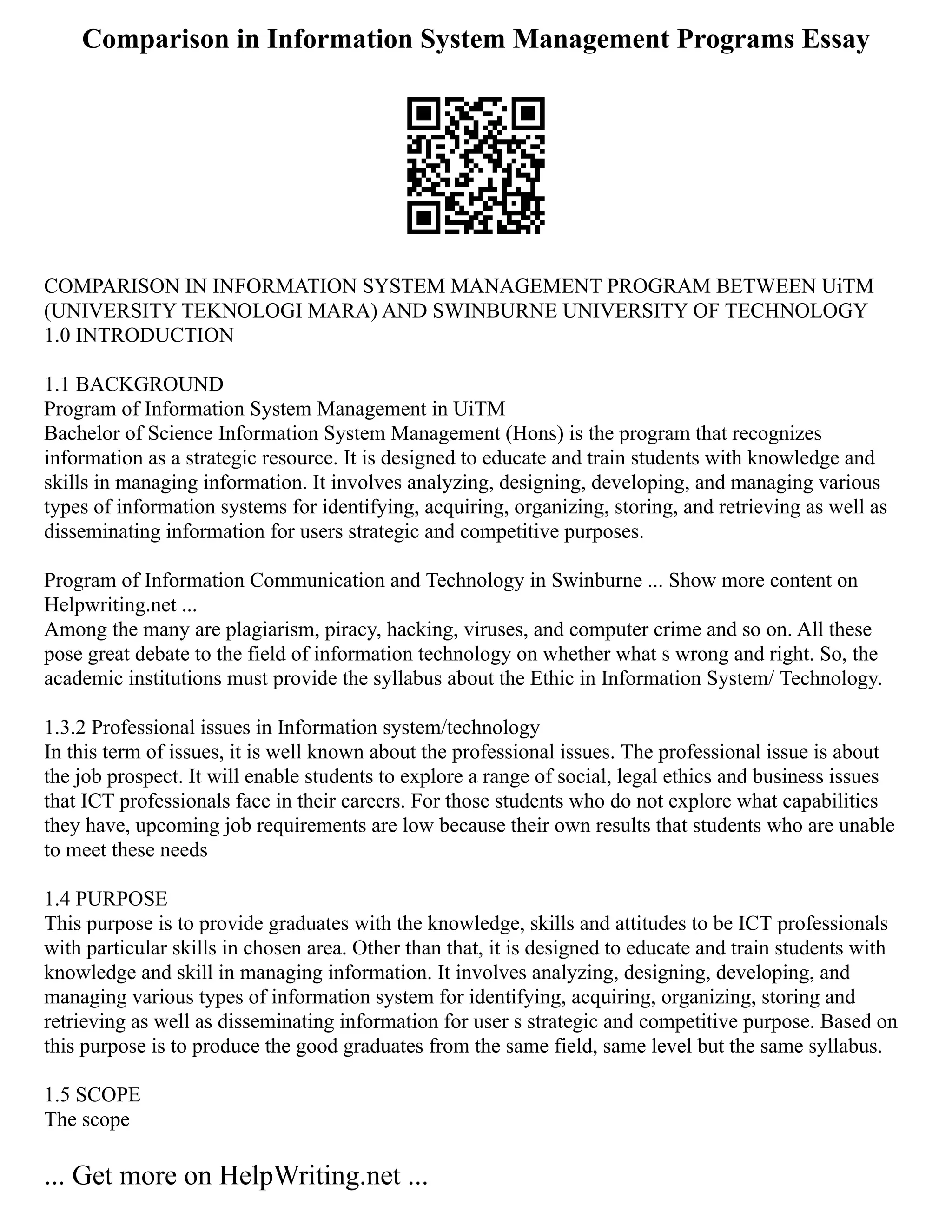 Comparison in Information System Management Programs Essay
COMPARISON IN INFORMATION SYSTEM MANAGEMENT PROGRAM BETWEEN UiTM
(UNIVERSITY TEKNOLOGI MARA) AND SWINBURNE UNIVERSITY OF TECHNOLOGY
1.0 INTRODUCTION
1.1 BACKGROUND
Program of Information System Management in UiTM
Bachelor of Science Information System Management (Hons) is the program that recognizes
information as a strategic resource. It is designed to educate and train students with knowledge and
skills in managing information. It involves analyzing, designing, developing, and managing various
types of information systems for identifying, acquiring, organizing, storing, and retrieving as well as
disseminating information for users strategic and competitive purposes.
Program of Information Communication and Technology in Swinburne ... Show more content on
Helpwriting.net ...
Among the many are plagiarism, piracy, hacking, viruses, and computer crime and so on. All these
pose great debate to the field of information technology on whether what s wrong and right. So, the
academic institutions must provide the syllabus about the Ethic in Information System/ Technology.
1.3.2 Professional issues in Information system/technology
In this term of issues, it is well known about the professional issues. The professional issue is about
the job prospect. It will enable students to explore a range of social, legal ethics and business issues
that ICT professionals face in their careers. For those students who do not explore what capabilities
they have, upcoming job requirements are low because their own results that students who are unable
to meet these needs
1.4 PURPOSE
This purpose is to provide graduates with the knowledge, skills and attitudes to be ICT professionals
with particular skills in chosen area. Other than that, it is designed to educate and train students with
knowledge and skill in managing information. It involves analyzing, designing, developing, and
managing various types of information system for identifying, acquiring, organizing, storing and
retrieving as well as disseminating information for user s strategic and competitive purpose. Based on
this purpose is to produce the good graduates from the same field, same level but the same syllabus.
1.5 SCOPE
The scope
... Get more on HelpWriting.net ...
 