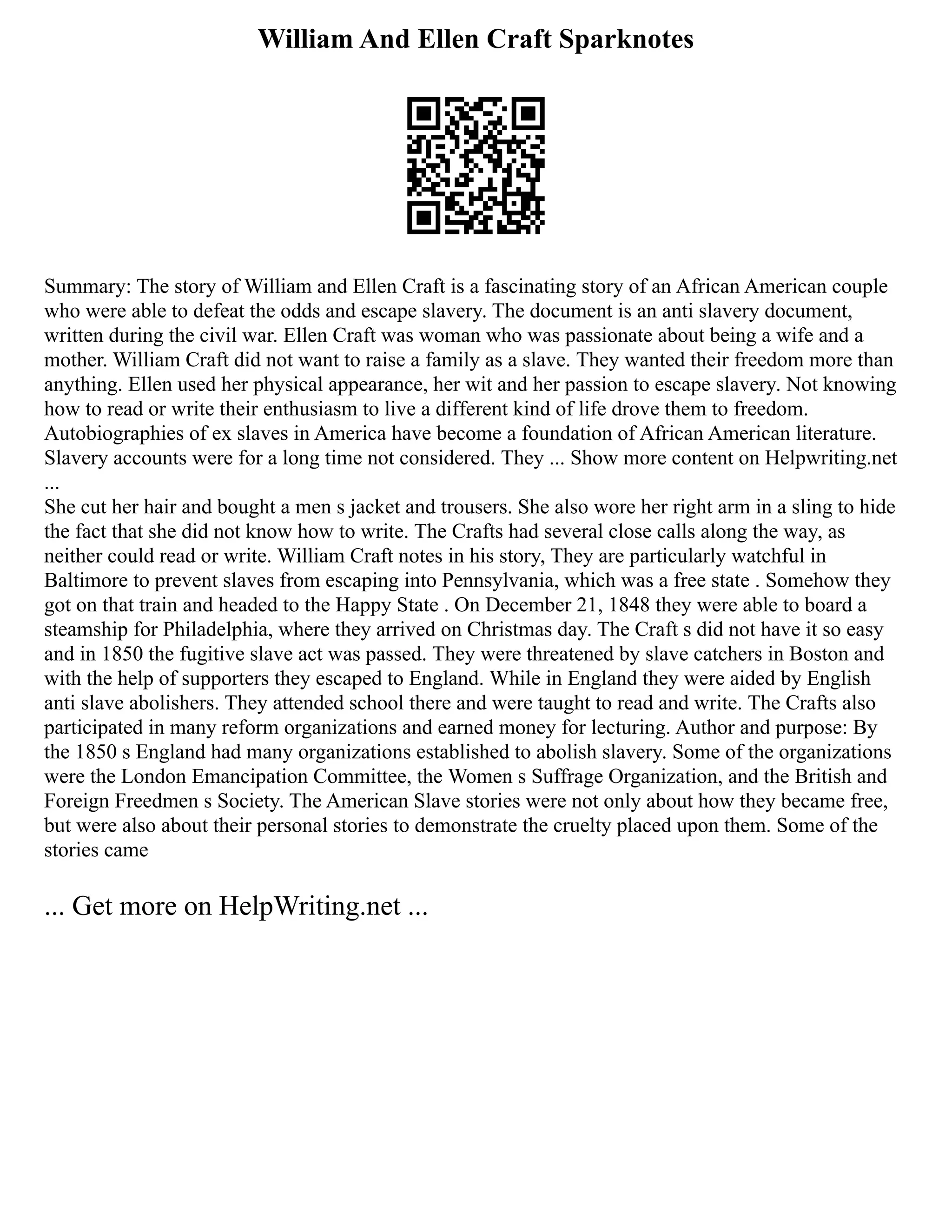 William And Ellen Craft Sparknotes
Summary: The story of William and Ellen Craft is a fascinating story of an African American couple
who were able to defeat the odds and escape slavery. The document is an anti slavery document,
written during the civil war. Ellen Craft was woman who was passionate about being a wife and a
mother. William Craft did not want to raise a family as a slave. They wanted their freedom more than
anything. Ellen used her physical appearance, her wit and her passion to escape slavery. Not knowing
how to read or write their enthusiasm to live a different kind of life drove them to freedom.
Autobiographies of ex slaves in America have become a foundation of African American literature.
Slavery accounts were for a long time not considered. They ... Show more content on Helpwriting.net
...
She cut her hair and bought a men s jacket and trousers. She also wore her right arm in a sling to hide
the fact that she did not know how to write. The Crafts had several close calls along the way, as
neither could read or write. William Craft notes in his story, They are particularly watchful in
Baltimore to prevent slaves from escaping into Pennsylvania, which was a free state . Somehow they
got on that train and headed to the Happy State . On December 21, 1848 they were able to board a
steamship for Philadelphia, where they arrived on Christmas day. The Craft s did not have it so easy
and in 1850 the fugitive slave act was passed. They were threatened by slave catchers in Boston and
with the help of supporters they escaped to England. While in England they were aided by English
anti slave abolishers. They attended school there and were taught to read and write. The Crafts also
participated in many reform organizations and earned money for lecturing. Author and purpose: By
the 1850 s England had many organizations established to abolish slavery. Some of the organizations
were the London Emancipation Committee, the Women s Suffrage Organization, and the British and
Foreign Freedmen s Society. The American Slave stories were not only about how they became free,
but were also about their personal stories to demonstrate the cruelty placed upon them. Some of the
stories came
... Get more on HelpWriting.net ...
 