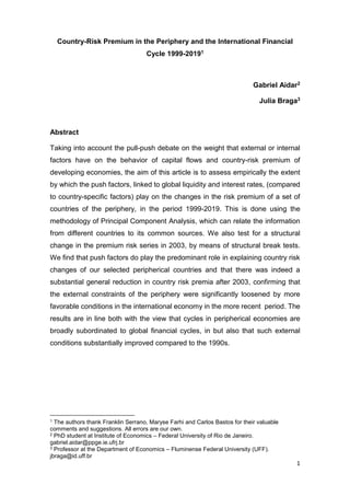 1
Country-Risk Premium in the Periphery and the International Financial
Cycle 1999-20191
Gabriel Aidar2
Julia Braga3
Abstract
Taking into account the pull-push debate on the weight that external or internal
factors have on the behavior of capital flows and country-risk premium of
developing economies, the aim of this article is to assess empirically the extent
by which the push factors, linked to global liquidity and interest rates, (compared
to country-specific factors) play on the changes in the risk premium of a set of
countries of the periphery, in the period 1999-2019. This is done using the
methodology of Principal Component Analysis, which can relate the information
from different countries to its common sources. We also test for a structural
change in the premium risk series in 2003, by means of structural break tests.
We find that push factors do play the predominant role in explaining country risk
changes of our selected peripherical countries and that there was indeed a
substantial general reduction in country risk premia after 2003, confirming that
the external constraints of the periphery were significantly loosened by more
favorable conditions in the international economy in the more recent period. The
results are in line both with the view that cycles in peripherical economies are
broadly subordinated to global financial cycles, in but also that such external
conditions substantially improved compared to the 1990s.
1 The authors thank Franklin Serrano, Maryse Farhi and Carlos Bastos for their valuable
comments and suggestions. All errors are our own.
2 PhD student at Institute of Economics – Federal University of Rio de Janeiro.
gabriel.aidar@ppge.ie.ufrj.br
3 Professor at the Department of Economics – Fluminense Federal University (UFF).
jbraga@id.uff.br
 