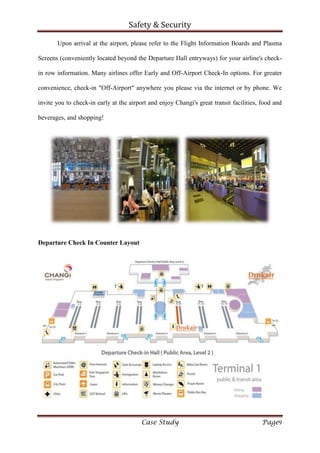 Safety & Security
Case Study Page9
Upon arrival at the airport, please refer to the Flight Information Boards and Plasma
Screens (conveniently located beyond the Departure Hall entryways) for your airline's check-
in row information. Many airlines offer Early and Off-Airport Check-In options. For greater
convenience, check-in "Off-Airport" anywhere you please via the internet or by phone. We
invite you to check-in early at the airport and enjoy Changi's great transit facilities, food and
beverages, and shopping!
Departure Check In Counter Layout
 