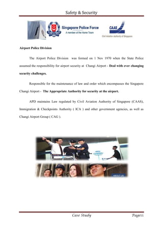 Safety & Security
Case Study Page11
Airport Police Division
The Airport Police Division was formed on 1 Nov 1970 when the State Police
assumed the responsibility for airport security at Changi Airport - Deal with ever changing
security challenges.
Responsible for the maintenance of law and order which encompasses the Singapore
Changi Airport - The Appropriate Authority for security at the airport.
APD maintains Law regulated by Civil Aviation Authority of Singapore (CAAS),
Immigration & Checkpoints Authority ( ICA ) and other government agencies, as well as
Changi Airport Group ( CAG ).
 