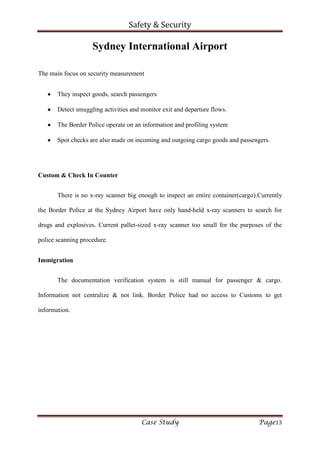 Safety & Security
Case Study Page13
Sydney International Airport
The main focus on security measurement
They inspect goods, search passengers
Detect smuggling activities and monitor exit and departure flows.
The Border Police operate on an information and profiling system
Spot checks are also made on incoming and outgoing cargo goods and passengers.
Custom & Check In Counter
There is no x-ray scanner big enough to inspect an entire container(cargo).Currently
the Border Police at the Sydney Airport have only hand-held x-ray scanners to search for
drugs and explosives. Current pallet-sized x-ray scanner too small for the purposes of the
police scanning procedure.
Immigration
The documentation verification system is still manual for passenger & cargo.
Information not centralize & not link. Border Police had no access to Customs to get
information.
 