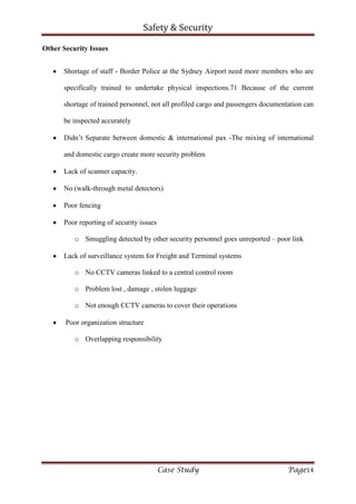 Safety & Security
Case Study Page14
Other Security Issues
Shortage of staff - Border Police at the Sydney Airport need more members who are
specifically trained to undertake physical inspections.71 Because of the current
shortage of trained personnel, not all profiled cargo and passengers documentation can
be inspected accurately
Didn’t Separate between domestic & international pax -The mixing of international
and domestic cargo create more security problem
Lack of scanner capacity.
No (walk-through metal detectors)
Poor fencing
Poor reporting of security issues
o Smuggling detected by other security personnel goes unreported – poor link
Lack of surveillance system for Freight and Terminal systems
o No CCTV cameras linked to a central control room
o Problem lost , damage , stolen luggage
o Not enough CCTV cameras to cover their operations
Poor organization structure
o Overlapping responsibility
 
