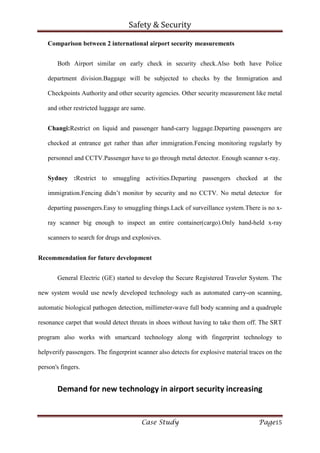 Safety & Security
Case Study Page15
Comparison between 2 international airport security measurements
Both Airport similar on early check in security check.Also both have Police
department division.Baggage will be subjected to checks by the Immigration and
Checkpoints Authority and other security agencies. Other security measurement like metal
and other restricted luggage are same.
Changi:Restrict on liquid and passenger hand-carry luggage.Departing passengers are
checked at entrance get rather than after immigration.Fencing monitoring regularly by
personnel and CCTV.Passenger have to go through metal detector. Enough scanner x-ray.
Sydney :Restrict to smuggling activities.Departing passengers checked at the
immigration.Fencing didn’t monitor by security and no CCTV. No metal detector for
departing passengers.Easy to smuggling things.Lack of surveillance system.There is no x-
ray scanner big enough to inspect an entire container(cargo).Only hand-held x-ray
scanners to search for drugs and explosives.
Recommendation for future development
General Electric (GE) started to develop the Secure Registered Traveler System. The
new system would use newly developed technology such as automated carry-on scanning,
automatic biological pathogen detection, millimeter-wave full body scanning and a quadruple
resonance carpet that would detect threats in shoes without having to take them off. The SRT
program also works with smartcard technology along with fingerprint technology to
helpverify passengers. The fingerprint scanner also detects for explosive material traces on the
person's fingers.
Demand for new technology in airport security increasing
 