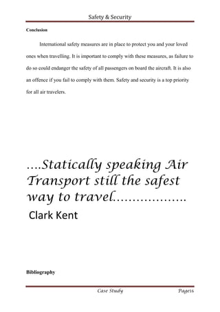 Safety & Security
Case Study Page16
Conclusion
International safety measures are in place to protect you and your loved
ones when travelling. It is important to comply with these measures, as failure to
do so could endanger the safety of all passengers on board the aircraft. It is also
an offence if you fail to comply with them. Safety and security is a top priority
for all air travelers.
….Statically speaking Air
Transport still the safest
way to travel……………….
Clark Kent
Bibliography
 