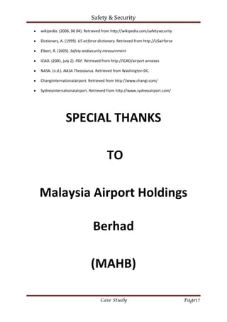 Safety & Security
Case Study Page17
wikipedia. (2006, 06 04). Retrieved from http://wikipedia.com/safetysecurity
Dictionary, A. (1999). US airforce dictionary. Retrieved from http://USairforce
Elbert, R. (2005). Safety andsecurity measurement
ICAO. (2001, july 2). PDF. Retrieved from http://ICAO/airport annexes
NASA. (n.d.). NASA Theasaurus. Retrieved from Washington DC.
Changiinternationalairport. Retrieved from http://www.changi.com/
Sydneyinternationalairport. Retrieved from http://www.sydneyairport.com/
SPECIAL THANKS
TO
Malaysia Airport Holdings
Berhad
(MAHB)
 