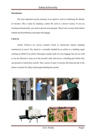 Safety & Security
Case Study Page1
Introduction
The most important security measures at an airport is such as confirming the identity
of travelers. This is done by checking a photo ID, such as a driver's license. If you are
traveling internationally, you need to present your passport. There's also security check before
embark and disembarking passenger and luggage.
Check In
Airport Check-in are service counters found at commercial airports handling
commercial air travel. The check-in is normally handled by an airline or a handling agent
working on behalf of an airline. Passengers usually hand over any baggage they do not wish
or are not allowed to carry-on to the aircraft's cabin and receive a boarding pass before they
can proceed to board their aircraft. They various of type of security that been provide at the
check in counter for safety of passenger boarding the aircraft.
 