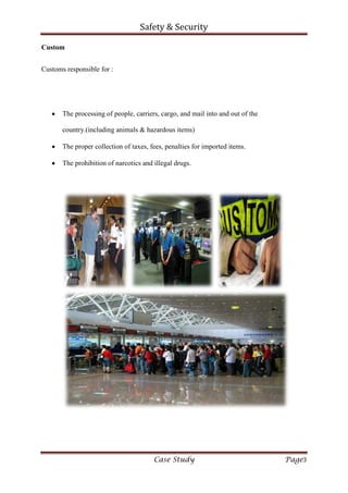Safety & Security
Case Study Page3
Custom
Customs responsible for :
The processing of people, carriers, cargo, and mail into and out of the
country.(including animals & hazardous items)
The proper collection of taxes, fees, penalties for imported items.
The prohibition of narcotics and illegal drugs.
 