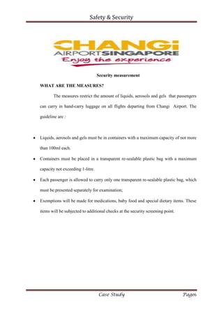 Safety & Security
Case Study Page6
Security measurement
WHAT ARE THE MEASURES?
The measures restrict the amount of liquids, aerosols and gels that passengers
can carry in hand-carry luggage on all flights departing from Changi Airport. The
guideline are :
Liquids, aerosols and gels must be in containers with a maximum capacity of not more
than 100ml each.
Containers must be placed in a transparent re-sealable plastic bag with a maximum
capacity not exceeding 1-litre.
Each passenger is allowed to carry only one transparent re-sealable plastic bag, which
must be presented separately for examination;
Exemptions will be made for medications, baby food and special dietary items. These
items will be subjected to additional checks at the security screening point.
 