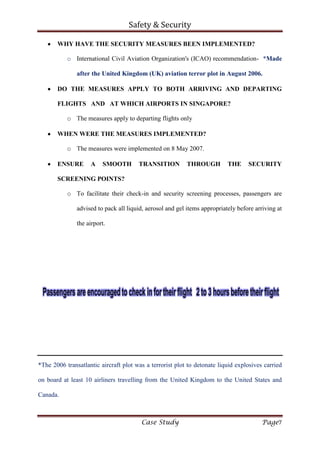 Safety & Security
Case Study Page7
WHY HAVE THE SECURITY MEASURES BEEN IMPLEMENTED?
o International Civil Aviation Organization's (ICAO) recommendation- *Made
after the United Kingdom (UK) aviation terror plot in August 2006.
DO THE MEASURES APPLY TO BOTH ARRIVING AND DEPARTING
FLIGHTS AND AT WHICH AIRPORTS IN SINGAPORE?
o The measures apply to departing flights only
WHEN WERE THE MEASURES IMPLEMENTED?
o The measures were implemented on 8 May 2007.
ENSURE A SMOOTH TRANSITION THROUGH THE SECURITY
SCREENING POINTS?
o To facilitate their check-in and security screening processes, passengers are
advised to pack all liquid, aerosol and gel items appropriately before arriving at
the airport.
*The 2006 transatlantic aircraft plot was a terrorist plot to detonate liquid explosives carried
on board at least 10 airliners travelling from the United Kingdom to the United States and
Canada.
 