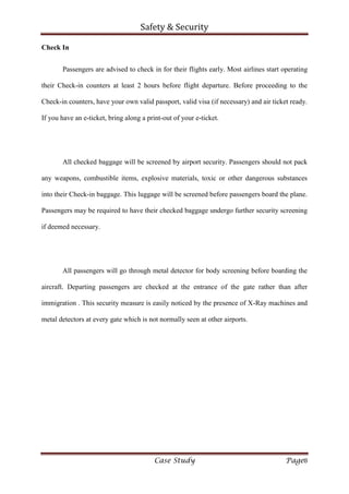 Safety & Security
Case Study Page8
Check In
Passengers are advised to check in for their flights early. Most airlines start operating
their Check-in counters at least 2 hours before flight departure. Before proceeding to the
Check-in counters, have your own valid passport, valid visa (if necessary) and air ticket ready.
If you have an e-ticket, bring along a print-out of your e-ticket.
All checked baggage will be screened by airport security. Passengers should not pack
any weapons, combustible items, explosive materials, toxic or other dangerous substances
into their Check-in baggage. This luggage will be screened before passengers board the plane.
Passengers may be required to have their checked baggage undergo further security screening
if deemed necessary.
All passengers will go through metal detector for body screening before boarding the
aircraft. Departing passengers are checked at the entrance of the gate rather than after
immigration . This security measure is easily noticed by the presence of X-Ray machines and
metal detectors at every gate which is not normally seen at other airports.
 
