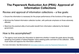 0
The Paperwork Reduction Act (PRA): Approval of
Information Collections
Review and approval of information collections – a few goals:
 Ensure the information is necessary for the proper performance of the functions of the agency
 Minimize the Federal information collection burden, with particular emphasis on those adversely
affected.
 Maximize the practical utility of and public benefit from information collected by the federal
government.
How is this accomplished?
 The agency must review the information to determine whether it meets the goals above (broadly
speaking) and publish a Federal Register notice seeking public comment on the collection. OIRA
must review and approve the information collection.
For more information: See Memorandum on Information Collection under the Paperwork Reduction Act
 