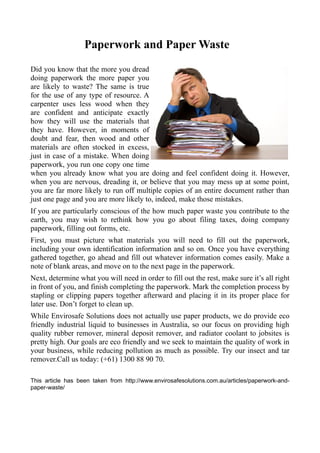 Paperwork and Paper Waste
Did you know that the more you dread
doing paperwork the more paper you
are likely to waste? The same is true
for the use of any type of resource. A
carpenter uses less wood when they
are confident and anticipate exactly
how they will use the materials that
they have. However, in moments of
doubt and fear, then wood and other
materials are often stocked in excess,
just in case of a mistake. When doing
paperwork, you run one copy one time
when you already know what you are doing and feel confident doing it. However,
when you are nervous, dreading it, or believe that you may mess up at some point,
you are far more likely to run off multiple copies of an entire document rather than
just one page and you are more likely to, indeed, make those mistakes.
If you are particularly conscious of the how much paper waste you contribute to the
earth, you may wish to rethink how you go about filing taxes, doing company
paperwork, filling out forms, etc.
First, you must picture what materials you will need to fill out the paperwork,
including your own identification information and so on. Once you have everything
gathered together, go ahead and fill out whatever information comes easily. Make a
note of blank areas, and move on to the next page in the paperwork.
Next, determine what you will need in order to fill out the rest, make sure it’s all right
in front of you, and finish completing the paperwork. Mark the completion process by
stapling or clipping papers together afterward and placing it in its proper place for
later use. Don’t forget to clean up.
While Envirosafe Solutions does not actually use paper products, we do provide eco
friendly industrial liquid to businesses in Australia, so our focus on providing high
quality rubber remover, mineral deposit remover, and radiator coolant to jobsites is
pretty high. Our goals are eco friendly and we seek to maintain the quality of work in
your business, while reducing pollution as much as possible. Try our insect and tar
remover.Call us today: (+61) 1300 88 90 70.
This article has been taken from http://www.envirosafesolutions.com.au/articles/paperwork-andpaper-waste/

 