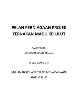 PELAN PERNIAGAAN PROJEK
TERNAKAN MADU KELULUT
NAMA PROJEK:
TERNAKAN MADU KELULUT
DI USAHAKAN OLEH:
(MUHAMAD RIDUAN FITRI BIN MOHAMAD AYOP)
930321055127
 