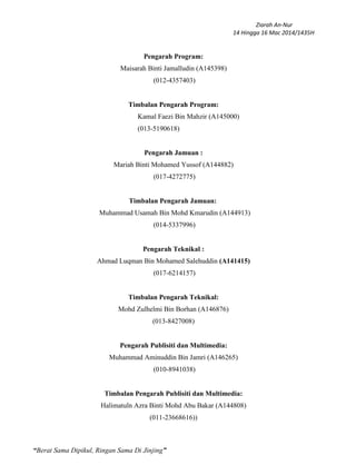 Ziarah An-Nur
14 Hingga 16 Mac 2014/1435H
“Berat Sama Dipikul, Ringan Sama Di Jinjing”
Pengarah Program:
Maisarah Binti Jamalludin (A145398)
(012-4357403)
Timbalan Pengarah Program:
Kamal Faezi Bin Mahzir (A145000)
(013-5190618)
Pengarah Jamuan :
Mariah Binti Mohamed Yussof (A144882)
(017-4272775)
Timbalan Pengarah Jamuan:
Muhammad Usamah Bin Mohd Kmarudin (A144913)
(014-5337996)
Pengarah Teknikal :
Ahmad Luqman Bin Mohamed Salehuddin (A141415)
(017-6214157)
Timbalan Pengarah Teknikal:
Mohd Zulhelmi Bin Borhan (A146876)
(013-8427008)
Pengarah Publisiti dan Multimedia:
Muhammad Aminuddin Bin Jamri (A146265)
(010-8941038)
Timbalan Pengarah Publisiti dan Multimedia:
Halimatuln Azra Binti Mohd Abu Bakar (A144808)
(011-23668616))
 