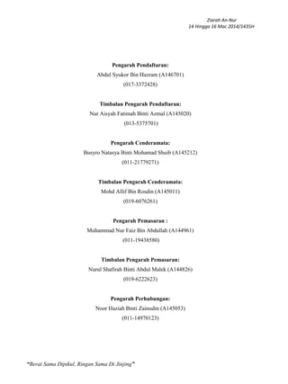 Ziarah An-Nur
14 Hingga 16 Mac 2014/1435H
“Berat Sama Dipikul, Ringan Sama Di Jinjing”
Pengarah Pendaftaran:
Abdul Syukor Bin Hazram (A146701)
(017-3372428)
Timbalan Pengarah Pendaftaran:
Nur Aisyah Fatimah Binti Azmal (A145020)
(013-5375701)
Pengarah Cenderamata:
Busyro Natasya Binti Mohamad Shuib (A145212)
(011-21779271)
Timbalan Pengarah Cenderamata:
Mohd Allif Bin Rosdin (A145011)
(019-6076261)
Pengarah Pemasaran :
Muhammad Nur Faiz Bin Abdullah (A144961)
(011-19438580)
Timbalan Pengarah Pemasaran:
Nurul Shafirah Binti Abdul Malek (A144826)
(019-6222623)
Pengarah Perhubungan:
Noor Haziah Binti Zainudin (A145053)
(011-14970123)
 