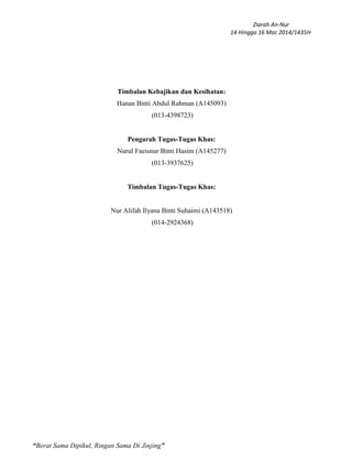Ziarah An-Nur
14 Hingga 16 Mac 2014/1435H
“Berat Sama Dipikul, Ringan Sama Di Jinjing”
Timbalan Kebajikan dan Kesihatan:
Hanan Binti Abdul Rahman (A145093)
(013-4398723)
Pengarah Tugas-Tugas Khas:
Nurul Faeisnur Binti Hasim (A145277)
(013-3937625)
Timbalan Tugas-Tugas Khas:
Nur Alifah Ilyana Binti Suhaimi (A143518)
(014-2924368)
 