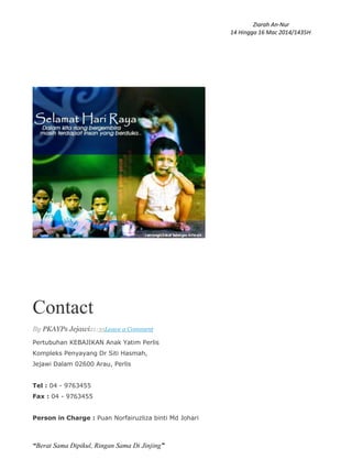 Ziarah An-Nur
14 Hingga 16 Mac 2014/1435H
“Berat Sama Dipikul, Ringan Sama Di Jinjing”
Contact
By PKAYPs Jejawi21:35Leave a Comment
Pertubuhan KEBAJIKAN Anak Yatim Perlis
Kompleks Penyayang Dr Siti Hasmah,
Jejawi Dalam 02600 Arau, Perlis
Tel : 04 - 9763455
Fax : 04 - 9763455
Person in Charge : Puan Norfairuzliza binti Md Johari
 