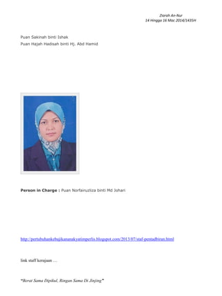 Ziarah An-Nur
14 Hingga 16 Mac 2014/1435H
“Berat Sama Dipikul, Ringan Sama Di Jinjing”
Puan Sakinah binti Ishak
Puan Hajah Hadisah binti Hj. Abd Hamid
Person in Charge : Puan Norfairuzliza binti Md Johari
http://pertubuhankebajikananakyatimperlis.blogspot.com/2013/07/staf-pentadbiran.html
link staff kerajaan …
 