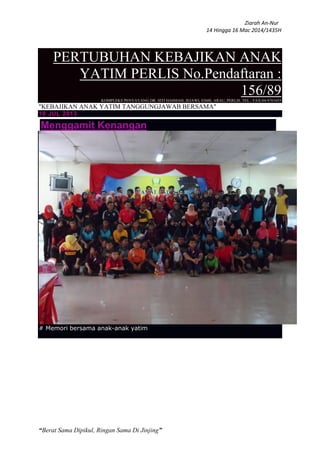 Ziarah An-Nur
14 Hingga 16 Mac 2014/1435H
“Berat Sama Dipikul, Ringan Sama Di Jinjing”
PERTUBUHAN KEBAJIKAN ANAK
YATIM PERLIS No.Pendaftaran :
156/89KOMPLEKS PENYAYANG DR. SITI HASMAH, JEJAWI, 02600, ARAU, PERLIS. TEL / FAX:04-9763455
"KEBAJIKAN ANAK YATIM TANGGUNGJAWAB BERSAMA"
10 JUL 2013
Menggamit Kenangan
# Memori bersama anak-anak yatim
 