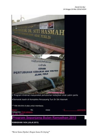 Ziarah An-Nur
14 Hingga 16 Mac 2014/1435H
“Berat Sama Dipikul, Ringan Sama Di Jinjing”
# Program khidmat masyarakat pertubuhan kebajikan anak yatim perlis
#Semarak kasih di Kompleks Penyayang Tun Dr Siti Hasmah
*** Klik link-link di atas untuk membaca.
Admin · No views · 0 comments
Categories: First category
10 JUL 2013
Program Sepanjang Bulan Ramadhan 2013
RAMADHAN 1434 (JULAI 2013)
 