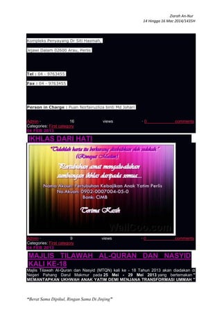 Ziarah An-Nur
14 Hingga 16 Mac 2014/1435H
“Berat Sama Dipikul, Ringan Sama Di Jinjing”
Kompleks Penyayang Dr Siti Hasmah,
Jejawi Dalam 02600 Arau, Perlis
Tel : 04 - 9763455
Fax : 04 - 9763455
Person in Charge : Puan Norfairuzliza binti Md Johari
Admin · 16 views · 0 comments
Categories: First category
04 FEB 2013
IKHLAS DARI HATI
Admin · 9 views · 0 comments
Categories: First category
04 FEB 2013
MAJLIS TILAWAH AL-QURAN DAN NASYID
KALI KE-18
Majlis Tilawah Al-Quran dan Nasyid (MTQN) kali ke - 18 Tahun 2013 akan diadakan di
Negeri Pahang Darul Makmur pada 25 Mei - 29 Mei 2013 yang bertemakan "
MEMANTAPKAN UKHWAH ANAK YATIM DEMI MENJANA TRANSFORMASI UMMAH "
 