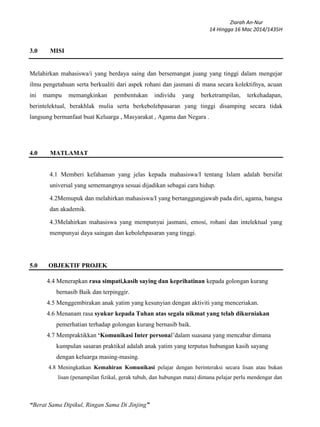 Ziarah An-Nur
14 Hingga 16 Mac 2014/1435H
“Berat Sama Dipikul, Ringan Sama Di Jinjing”
3.0 MISI
Melahirkan mahasiswa/i yang berdaya saing dan bersemangat juang yang tinggi dalam mengejar
ilmu pengetahuan serta berkualiti dari aspek rohani dan jasmani di mana secara kolektifnya, acuan
ini mampu memangkinkan pembentukan individu yang berketrampilan, terkehadapan,
berintelektual, berakhlak mulia serta berkebolehpasaran yang tinggi disamping secara tidak
langsung bermanfaat buat Keluarga , Masyarakat , Agama dan Negara .
4.0 MATLAMAT
4.1 Memberi kefahaman yang jelas kepada mahasiswa/I tentang Islam adalah bersifat
universal yang sememangnya sesuai dijadikan sebagai cara hidup.
4.2Memupuk dan melahirkan mahasiswa/I yang bertanggungjawab pada diri, agama, bangsa
dan akademik.
4.3Melahirkan mahasiswa yang mempunyai jasmani, emosi, rohani dan intelektual yang
mempunyai daya saingan dan kebolehpasaran yang tinggi.
5.0 OBJEKTIF PROJEK
4.4 Menerapkan rasa simpati,kasih saying dan keprihatinan kepada golongan kurang
bernasib Baik dan terpinggir.
4.5 Menggembirakan anak yatim yang kesunyian dengan aktiviti yang menceriakan.
4.6 Menanam rasa syukur kepada Tuhan atas segala nikmat yang telah dikurniakan
pemerhatian terhadap golongan kurang bernasib baik.
4.7 Mempraktikkan ‘Komunikasi Inter personal’dalam suasana yang mencabar dimana
kumpulan sasaran praktikal adalah anak yatim yang terputus hubungan kasih sayang
dengan keluarga masing-masing.
4.8 Meningkatkan Kemahiran Komunikasi pelajar dengan berinteraksi secara lisan atau bukan
lisan (penampilan fizikal, gerak tubuh, dan hubungan mata) dimana pelajar perlu mendengar dan
 