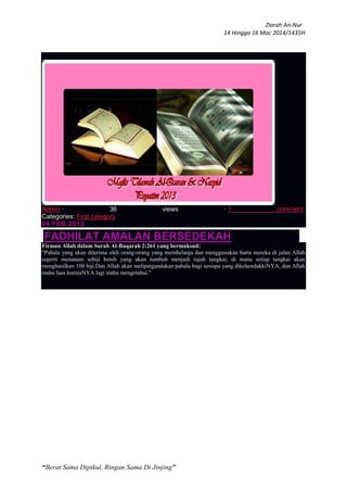 Ziarah An-Nur
14 Hingga 16 Mac 2014/1435H
“Berat Sama Dipikul, Ringan Sama Di Jinjing”
Admin · 36 views · 1 comment
Categories: First category
04 FEB 2013
FADHILAT AMALAN BERSEDEKAH
Firman Allah dalam Surah Al-Baqarah 2:261 yang bermaksud:
"Pahala yang akan diterima oleh orang-orang yang membelanja dan menggunakan harta mereka di jalan Allah
seperti menanam sebiji benih yang akan tumbuh menjadi tujuh tangkai, di mana setiap tangkai akan
menghasilkan 100 biji.Dan Allah akan melipatgandakan pahala bagi sesiapa yang dikehendakkiNYA, dan Allah
maha luas kurniaNYA lagi maha mengetahui."
 