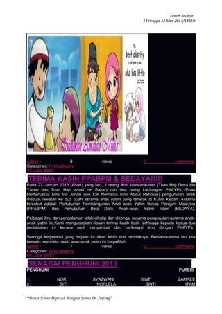 Ziarah An-Nur
14 Hingga 16 Mac 2014/1435H
“Berat Sama Dipikul, Ringan Sama Di Jinjing”
Admin · 8 views · 0 comments
Categories: First category
27 JAN 2013
TERIMA KASIH PPABPM & BEDAYA!!!!!
Pada 27 Januari 2013 (Ahad) yang lalu, 2 orang Ahli Jawatankuasa (Tuan Haji Desa bin
Yacob dan Tuan Haji Ismail bin Bakar) dan dua orang kakitangan PKAYPs (Puan
Norfairuzliza binti Md Johari dan Cik Nornadia binti Abdul Rahman) pengurusan telah
mebuat lawatan ke dua buah asrama anak yatim yang terletak di Kulim Kedah. Asrama
tersebut adalah Pertubuhan Pembangunan Anak-anak Yatim Bekas Perajurit Malaysia
(PPABPM) dan Pertubuhan Bela Didik Anak-anak Yatim Islam (BEDAYA).
Pelbagai ilmu dan pengalaman telah dikutip dan dikongsi sesama pengurusan asrama anak-
anak yatim ini.Kami mengucapkan ribuan terima kasih tidak terhingga kepada kedua-dua
pertubuhan ini kerana sudi menyambut dan berkongsi ilmu dengan PKAYPs.
Semoga kerjasama yang terjalin ini akan lebih erat hendaknya. Bersama-sama lah kita
bersatu membela nasib anak-anak yatim ini.InsyaAllah.
Admin · 7 views · 0 comments
Categories: First category
06 JAN 2013
SENARAI PENGHUNI 2013
PENGHUNI PUTERI
1. NOR SYAZWANI BINTI ZAMREE
2. SITI NORLELA BINTI ITAM
 