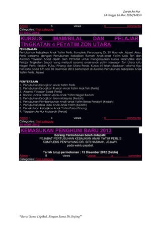 Ziarah An-Nur
14 Hingga 16 Mac 2014/1435H
“Berat Sama Dipikul, Ringan Sama Di Jinjing”
Admin · 6 views · 0 comments
Categories: First category
07 DEC 2012
KURSUS IMAM/BILAL DAN PELAJAR
TINGKATAN 4 PEYATIM ZON UTARA
PENGENALAN
Pertubuhan Kebajikan Anak Yatim Perlis, Kompleks Penyayang Dr. Siti Hasmah, Jejawi, Arau,
Perlis bersama dengan Pertubuhan Kebajikan Rumah Anak-anak Yatim Mak Teh dan
Asrama Yayasan Saad dipilih oleh PEYATIM untuk menganjurkan Kursus Imam/Bilal dan
Pelajar Tingkatan Empat yang meliputi asrama anak-anak yatim kawasan Zon Utara iaitu
Negeri Perlis, Kedah, Pulau Pinang dan Utara Perak. Kursus ini telah diadakan selama tiga
hari iaitu pada 8,9 dan 10 Disember 2012 bertempat di Asrama Pertubuhan Kebajikan Anak
Yatim Perlis, Jejawi.
PENYERTAAN
1. Pertubuhan Kebajikan Anak Yatim Perlis
2. Pertubuhan Kebajikan Rumah Anak Yatim Mak Teh (Perlis)
3. Asrama Yayasan Saad (Perlis)
4. Badan Usaha Didikan Anak-anak Yatim Negeri Kedah
5. Pertubuhan Kebajikan Islam Malaysia (Kedah)
6. Pertubuhan Pembangunan Anak-anak Yatim Bekas Perajurit (Kedah)
7. Pertubuhan Bela Didik Anak-anak Yatim (Kedah)
8. Persekutuan Kebajikan Anak Yatim Pulau Pinang
9. Yayasan An-Nur Maisarah (Perak)
Admin · 4 views · 0 comments
Categories: First category
26 NOV 2012
KEMASUKAN PENGHUNI BARU 2013
Borang Permohonan boleh didapati:
PEJABAT PERTUBUHAN KEBAJIKAN ANAK YATIM PERLIS
KOMPLEKS PENYAYANG DR. SITI HASMAH, JEJAWI.
pada waktu pejabat.
Tarikh tutup permohonan : 15 Disember 2012 (Sabtu)
Admin · 8 views · Leave a comment
Categories: First category
 