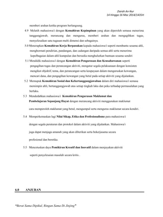 Ziarah An-Nur
14 Hingga 16 Mac 2014/1435H
“Berat Sama Dipikul, Ringan Sama Di Jinjing”
memberi arahan ketika program berlangsung.
4.9 Melatih mahasiswa/i dengan Kemahiran Kepimpinan yang akan diperoleh semasa menerima
tanggungjawab, merancang dan mengurus, memberi arahan dan mengagihkan tugas,
menyelesaikan satu tugasan multi dimensi dan sebagainya.
5.0 Menerapkan Kemahiran Kerja Berpasukan kepada mahasiswa/i seperti membantu sesama ahli,
menghormati pendirian, pandangan, dan cadangan daripada semua ahli serta menerima
kepelbagaian dalam ahli kumpulan dan bersedia menghulurkan bantuan sesama sendiri
5.1 Mendidik mahasiswa/i dengan Kemahiran Pengurusan dan Keusahawanan seperti
pengagihan tugas dan perancangan aktiviti, mengatur segala pelaksanaan dengan konsisten
mengikut objektif, tema, dan perancangan serta keupayaan dalam menguruskan kewangan,
mencari dana, dan pengagihan kewangan yang betul pada setiap aktiviti yang dijalankan.
5.2 Memupuk Kemahiran Sosial dan Kebertanggungjawaban dalam diri mahasiswa/i semasa
memimpin ahli, bertanggungjawab atas setiap tingkah laku dan peka terhadap permasalahan yang
berlaku.
5.3 Mendedahkan mahasiswa/i Kemahiran Pengurusan Maklumat dan
Pembelajaran Sepanjang Hayat dengan merancang aktiviti menggunakan maklumat
cara memperoleh maklumat yang betul, mengumpul serta mengurus maklumat secara kendiri.
5.4 Memperkemaskan lagi Nilai Sikap, Etika dan Profesionalisme para mahasiswa/i
dengan segala peraturan dan protokol dalam aktiviti yang dijalankan. Mahasiswa/i
juga dapat menjaga amanah yang akan diberikan serta bekerjasama secara
profesional dan beretika.
5.5 Mencetuskan daya Pemikiran Kreatif dan Inovatif dalam menjayakan aktiviti
seperti penyelesaian masalah secara kritis .
6.0 ANJURAN
 