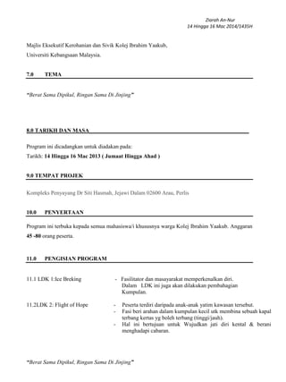 Ziarah An-Nur
14 Hingga 16 Mac 2014/1435H
“Berat Sama Dipikul, Ringan Sama Di Jinjing”
Majlis Eksekutif Kerohanian dan Sivik Kolej Ibrahim Yaakub,
Universiti Kebangsaan Malaysia.
7.0 TEMA
“Berat Sama Dipikul, Ringan Sama Di Jinjing”
8.0 TARIKH DAN MASA_________________________________________________________
Program ini dicadangkan untuk diadakan pada:
Tarikh: 14 Hingga 16 Mac 2013 ( Jumaat Hingga Ahad )
9.0 TEMPAT PROJEK
Kompleks Penyayang Dr Siti Hasmah, Jejawi Dalam 02600 Arau, Perlis
10.0 PENYERTAAN
Program ini terbuka kepada semua mahasiswa/i khususnya warga Kolej Ibrahim Yaakub. Anggaran
45 -80 orang peserta.
11.0 PENGISIAN PROGRAM
11.1 LDK 1:Ice Breking - Fasilitator dan masayarakat memperkenalkan diri.
Dalam LDK ini juga akan dilakukan pembahagian
Kumpulan.
11.2LDK 2: Flight of Hope - Peserta terdiri daripada anak-anak yatim kawasan tersebut.
- Fasi beri arahan dalam kumpulan kecil utk membina sebuah kapal
terbang kertas yg boleh terbang (tinggi/jauh).
- Hal ini bertujuan untuk Wujudkan jati diri kental & berani
menghadapi cabaran.
 