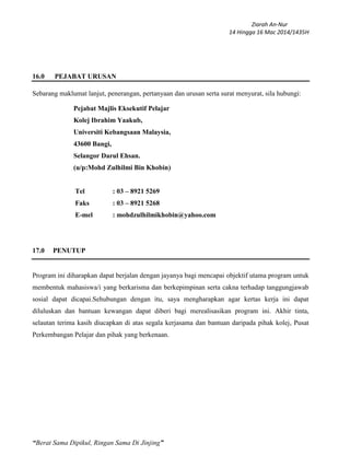Ziarah An-Nur
14 Hingga 16 Mac 2014/1435H
“Berat Sama Dipikul, Ringan Sama Di Jinjing”
16.0 PEJABAT URUSAN
Sebarang maklumat lanjut, penerangan, pertanyaan dan urusan serta surat menyurat, sila hubungi:
Pejabat Majlis Eksekutif Pelajar
Kolej Ibrahim Yaakub,
Universiti Kebangsaan Malaysia,
43600 Bangi,
Selangor Darul Ehsan.
(u/p:Mohd Zulhilmi Bin Khobin)
Tel : 03 – 8921 5269
Faks : 03 – 8921 5268
E-mel : mohdzulhilmikhobin@yahoo.com
17.0 PENUTUP
Program ini diharapkan dapat berjalan dengan jayanya bagi mencapai objektif utama program untuk
membentuk mahasiswa/i yang berkarisma dan berkepimpinan serta cakna terhadap tanggungjawab
sosial dapat dicapai.Sehubungan dengan itu, saya mengharapkan agar kertas kerja ini dapat
diluluskan dan bantuan kewangan dapat diberi bagi merealisasikan program ini. Akhir tinta,
selautan terima kasih diucapkan di atas segala kerjasama dan bantuan daripada pihak kolej, Pusat
Perkembangan Pelajar dan pihak yang berkenaan.
 