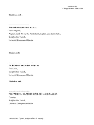 Ziarah An-Nur
14 Hingga 16 Mac 2014/1435H
“Berat Sama Dipikul, Ringan Sama Di Jinjing”
Disediakan oleh :
............................................
MOHD HAFIZUDIN BIN KAMAL
Ketua Pengarah,
Program Ziarah An-Nur Ke Pertubuhan Kebajikan Anak Yatim Perlis,
Kolej Ibrahim Yaakub,
Universiti Kebangsaan Malaysia.
Disemak oleh:
...................................................
EN. HUSSAIN YUSRI BIN ZAWAWI
Felo Kanan,
Kolej Ibrahim Yaakub,
Universiti Kebangsaan Malaysia.
Diluluskan oleh :
…………………………….
PROF MADYA. DR. MOHD RIZAL BIN MOHD YAAKOP
Pengetua,
Kolej Ibrahim Yaakub,
Universiti Kebangsaan Malaysia.
 