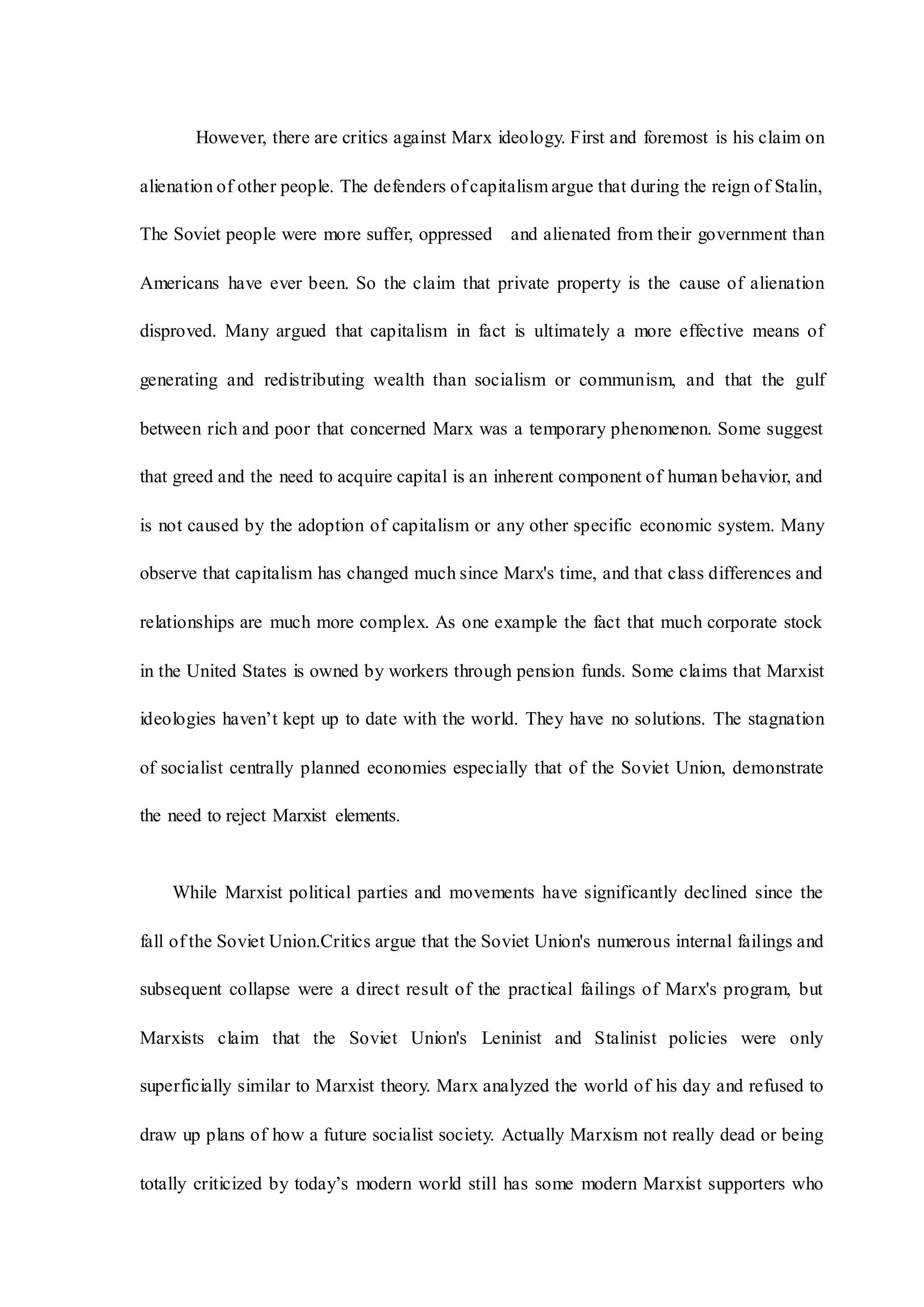 However, there are critics against Marx ideology. First and foremost is his claim on
alienation of other people. The defenders of capitalism argue that during the reign of Stalin,
The Soviet people were more suffer, oppressed and alienated from their government than
Americans have ever been. So the claim that private property is the cause of alienation
disproved. Many argued that capitalism in fact is ultimately a more effective means of
generating and redistributing wealth than socialism or communism, and that the gulf
between rich and poor that concerned Marx was a temporary phenomenon. Some suggest
that greed and the need to acquire capital is an inherent component of human behavior, and
is not caused by the adoption of capitalism or any other specific economic system. Many
observe that capitalism has changed much since Marx's time, and that class differences and
relationships are much more complex. As one example the fact that much corporate stock
in the United States is owned by workers through pension funds. Some claims that Marxist
ideologies haven’t kept up to date with the world. They have no solutions. The stagnation
of socialist centrally planned economies especially that of the Soviet Union, demonstrate
the need to reject Marxist elements.
While Marxist political parties and movements have significantly declined since the
fall of the Soviet Union.Critics argue that the Soviet Union's numerous internal failings and
subsequent collapse were a direct result of the practical failings of Marx's program, but
Marxists claim that the Soviet Union's Leninist and Stalinist policies were only
superficially similar to Marxist theory. Marx analyzed the world of his day and refused to
draw up plans of how a future socialist society. Actually Marxism not really dead or being
totally criticized by today’s modern world still has some modern Marxist supporters who
 