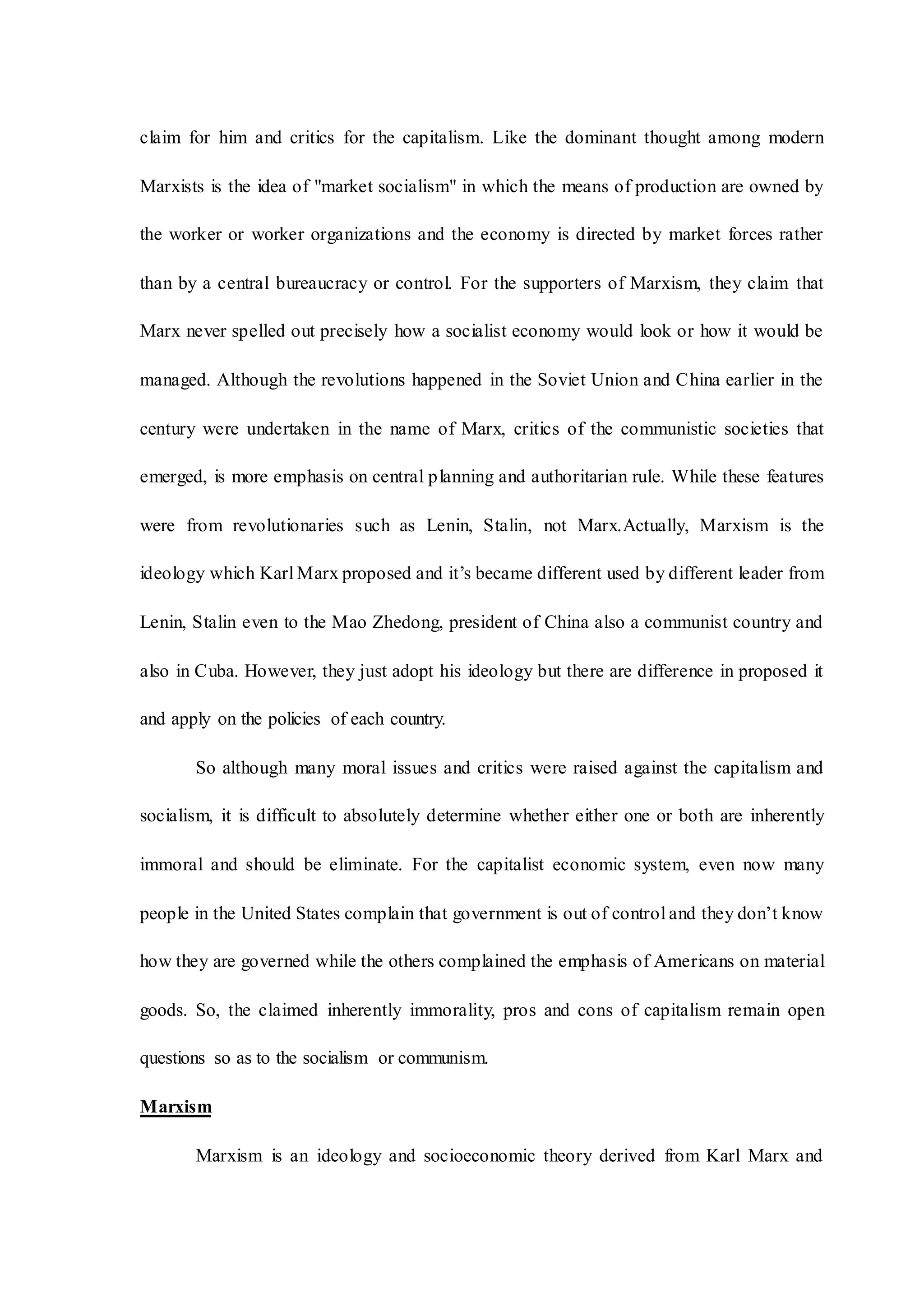 claim for him and critics for the capitalism. Like the dominant thought among modern
Marxists is the idea of "market socialism" in which the means of production are owned by
the worker or worker organizations and the economy is directed by market forces rather
than by a central bureaucracy or control. For the supporters of Marxism, they claim that
Marx never spelled out precisely how a socialist economy would look or how it would be
managed. Although the revolutions happened in the Soviet Union and China earlier in the
century were undertaken in the name of Marx, critics of the communistic societies that
emerged, is more emphasis on central planning and authoritarian rule. While these features
were from revolutionaries such as Lenin, Stalin, not Marx.Actually, Marxism is the
ideology which Karl Marx proposed and it’s became different used by different leader from
Lenin, Stalin even to the Mao Zhedong, president of China also a communist country and
also in Cuba. However, they just adopt his ideology but there are difference in proposed it
and apply on the policies of each country.
So although many moral issues and critics were raised against the capitalism and
socialism, it is difficult to absolutely determine whether either one or both are inherently
immoral and should be eliminate. For the capitalist economic system, even now many
people in the United States complain that government is out of control and they don’t know
how they are governed while the others complained the emphasis of Americans on material
goods. So, the claimed inherently immorality, pros and cons of capitalism remain open
questions so as to the socialism or communism.
Marxism
Marxism is an ideology and socioeconomic theory derived from Karl Marx and
 
