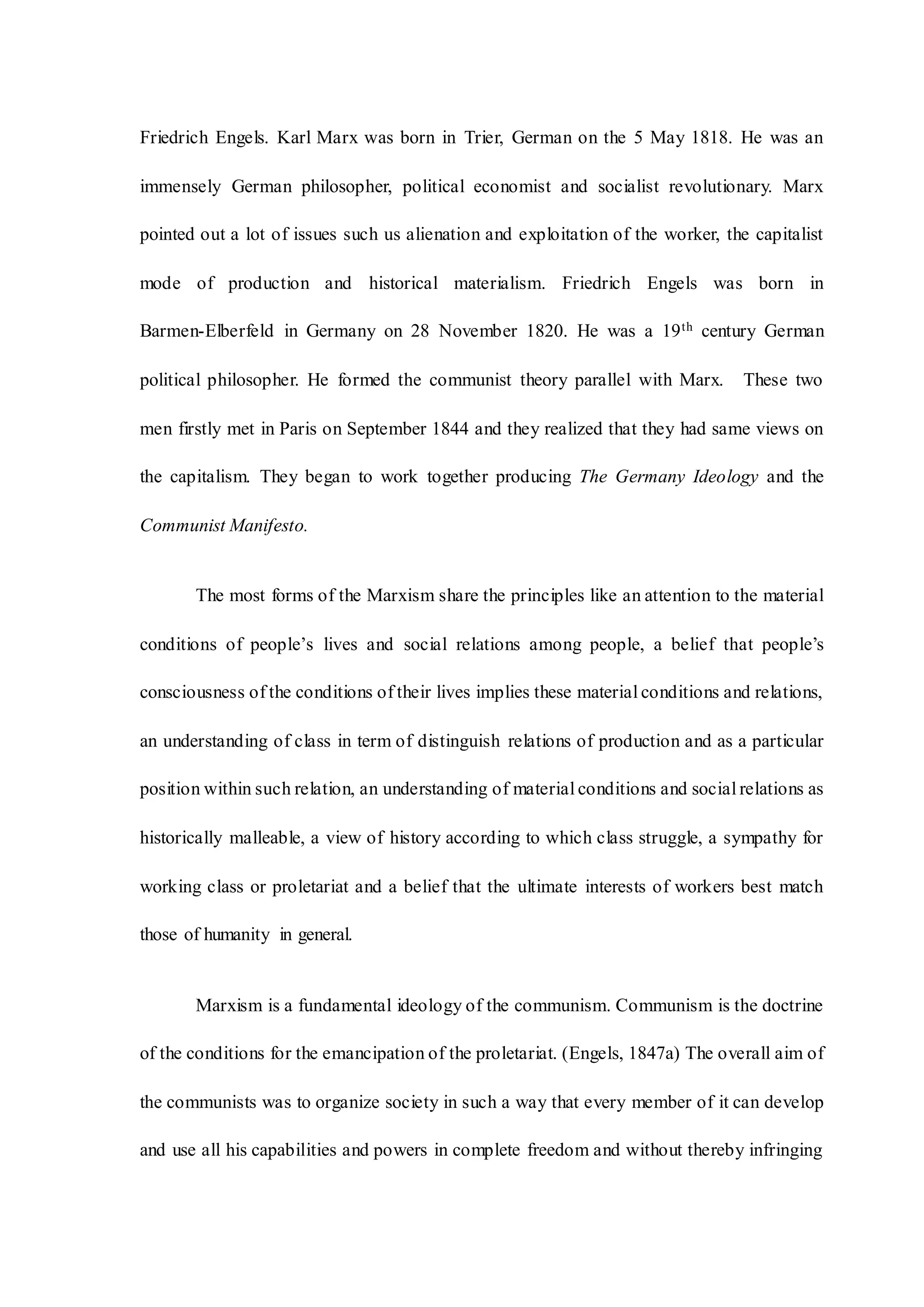 Friedrich Engels. Karl Marx was born in Trier, German on the 5 May 1818. He was an
immensely German philosopher, political economist and socialist revolutionary. Marx
pointed out a lot of issues such us alienation and exploitation of the worker, the capitalist
mode of production and historical materialism. Friedrich Engels was born in
Barmen-Elberfeld in Germany on 28 November 1820. He was a 19th century German
political philosopher. He formed the communist theory parallel with Marx. These two
men firstly met in Paris on September 1844 and they realized that they had same views on
the capitalism. They began to work together producing The Germany Ideology and the
Communist Manifesto.
The most forms of the Marxism share the principles like an attention to the material
conditions of people’s lives and social relations among people, a belief that people’s
consciousness of the conditions of their lives implies these material conditions and relations,
an understanding of class in term of distinguish relations of production and as a particular
position within such relation, an understanding of material conditions and social relations as
historically malleable, a view of history according to which class struggle, a sympathy for
working class or proletariat and a belief that the ultimate interests of workers best match
those of humanity in general.
Marxism is a fundamental ideology of the communism. Communism is the doctrine
of the conditions for the emancipation of the proletariat. (Engels, 1847a) The overall aim of
the communists was to organize society in such a way that every member of it can develop
and use all his capabilities and powers in complete freedom and without thereby infringing
 