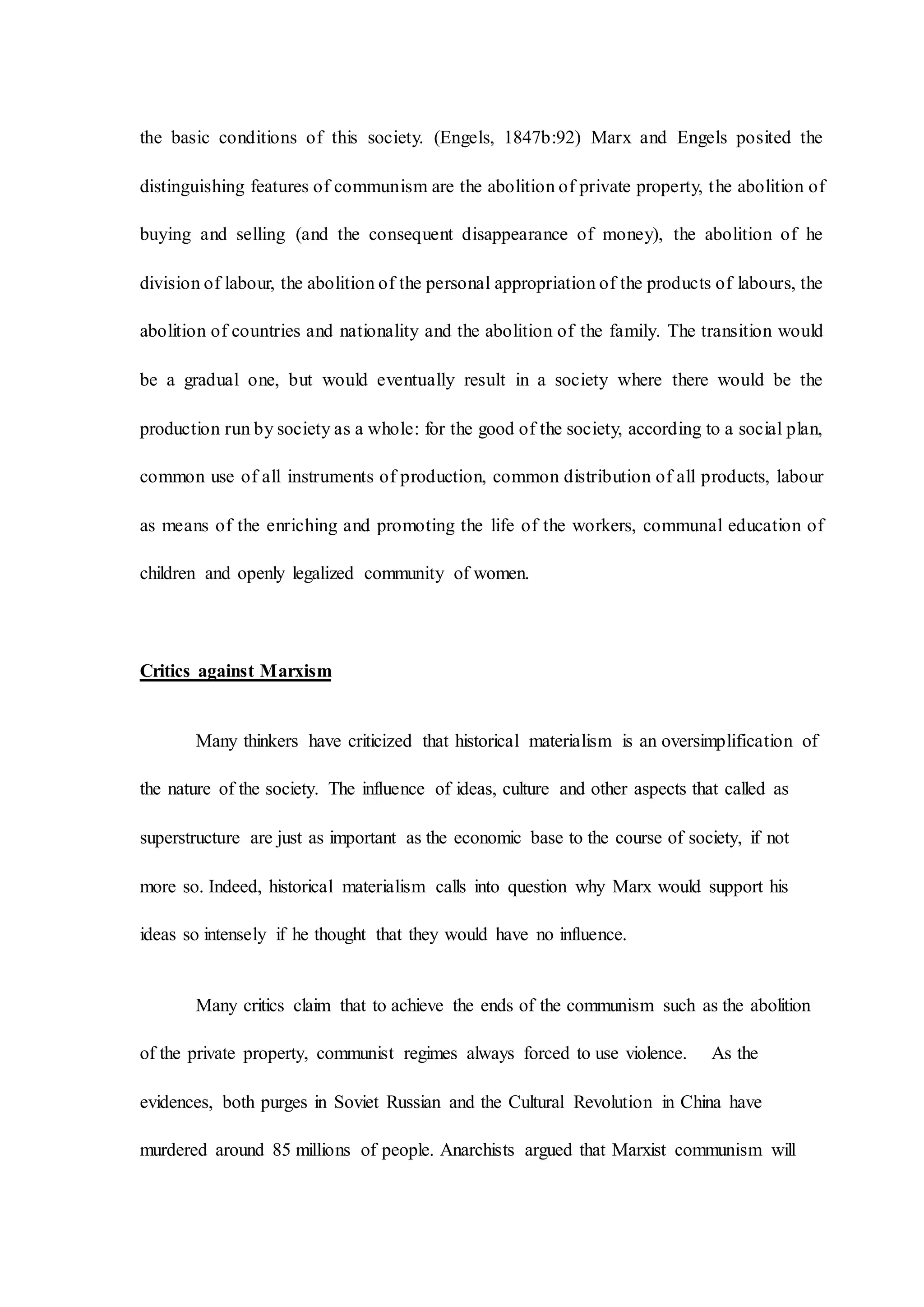 the basic conditions of this society. (Engels, 1847b:92) Marx and Engels posited the
distinguishing features of communism are the abolition of private property, the abolition of
buying and selling (and the consequent disappearance of money), the abolition of he
division of labour, the abolition of the personal appropriation of the products of labours, the
abolition of countries and nationality and the abolition of the family. The transition would
be a gradual one, but would eventually result in a society where there would be the
production run by society as a whole: for the good of the society, according to a social plan,
common use of all instruments of production, common distribution of all products, labour
as means of the enriching and promoting the life of the workers, communal education of
children and openly legalized community of women.
Critics against Marxism
Many thinkers have criticized that historical materialism is an oversimplification of
the nature of the society. The influence of ideas, culture and other aspects that called as
superstructure are just as important as the economic base to the course of society, if not
more so. Indeed, historical materialism calls into question why Marx would support his
ideas so intensely if he thought that they would have no influence.
Many critics claim that to achieve the ends of the communism such as the abolition
of the private property, communist regimes always forced to use violence. As the
evidences, both purges in Soviet Russian and the Cultural Revolution in China have
murdered around 85 millions of people. Anarchists argued that Marxist communism will
 
