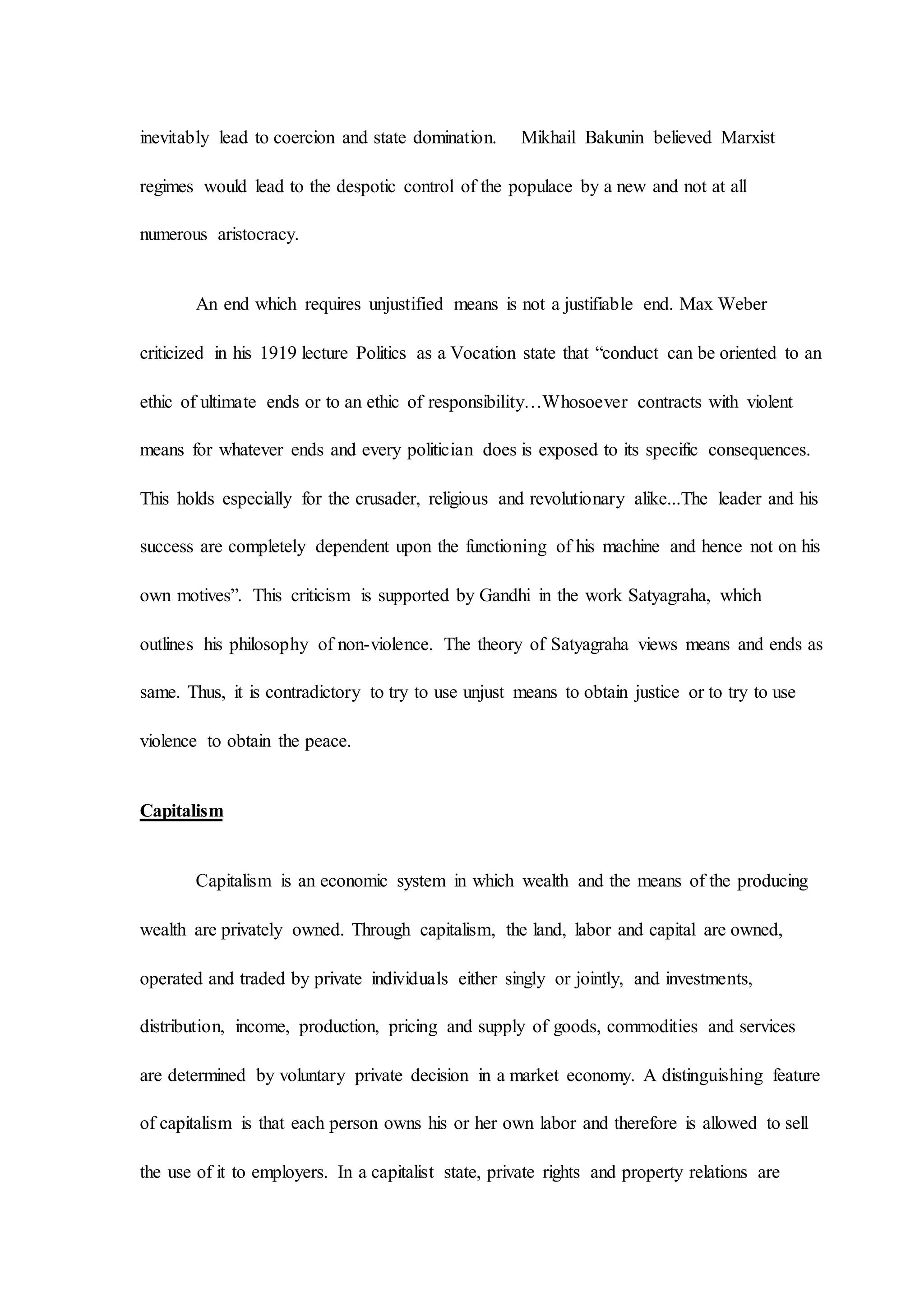 inevitably lead to coercion and state domination. Mikhail Bakunin believed Marxist
regimes would lead to the despotic control of the populace by a new and not at all
numerous aristocracy.
An end which requires unjustified means is not a justifiable end. Max Weber
criticized in his 1919 lecture Politics as a Vocation state that “conduct can be oriented to an
ethic of ultimate ends or to an ethic of responsibility…Whosoever contracts with violent
means for whatever ends and every politician does is exposed to its specific consequences.
This holds especially for the crusader, religious and revolutionary alike...The leader and his
success are completely dependent upon the functioning of his machine and hence not on his
own motives”. This criticism is supported by Gandhi in the work Satyagraha, which
outlines his philosophy of non-violence. The theory of Satyagraha views means and ends as
same. Thus, it is contradictory to try to use unjust means to obtain justice or to try to use
violence to obtain the peace.
Capitalism
Capitalism is an economic system in which wealth and the means of the producing
wealth are privately owned. Through capitalism, the land, labor and capital are owned,
operated and traded by private individuals either singly or jointly, and investments,
distribution, income, production, pricing and supply of goods, commodities and services
are determined by voluntary private decision in a market economy. A distinguishing feature
of capitalism is that each person owns his or her own labor and therefore is allowed to sell
the use of it to employers. In a capitalist state, private rights and property relations are
 