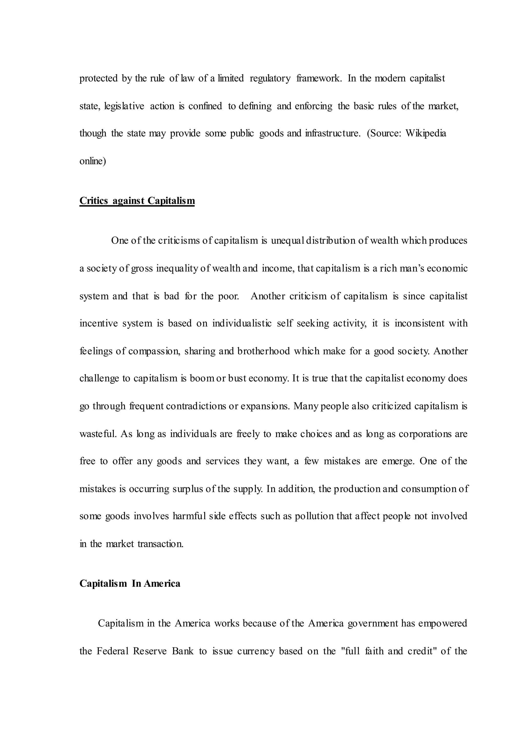 protected by the rule of law of a limited regulatory framework. In the modern capitalist
state, legislative action is confined to defining and enforcing the basic rules of the market,
though the state may provide some public goods and infrastructure. (Source: Wikipedia
online)
Critics against Capitalism
One of the criticisms of capitalism is unequal distribution of wealth which produces
a society of gross inequality of wealth and income, that capitalism is a rich man’s economic
system and that is bad for the poor. Another criticism of capitalism is since capitalist
incentive system is based on individualistic self seeking activity, it is inconsistent with
feelings of compassion, sharing and brotherhood which make for a good society. Another
challenge to capitalism is boom or bust economy. It is true that the capitalist economy does
go through frequent contradictions or expansions. Many people also criticized capitalism is
wasteful. As long as individuals are freely to make choices and as long as corporations are
free to offer any goods and services they want, a few mistakes are emerge. One of the
mistakes is occurring surplus of the supply. In addition, the production and consumption of
some goods involves harmful side effects such as pollution that affect people not involved
in the market transaction.
Capitalism In America
Capitalism in the America works because of the America government has empowered
the Federal Reserve Bank to issue currency based on the "full faith and credit" of the
 