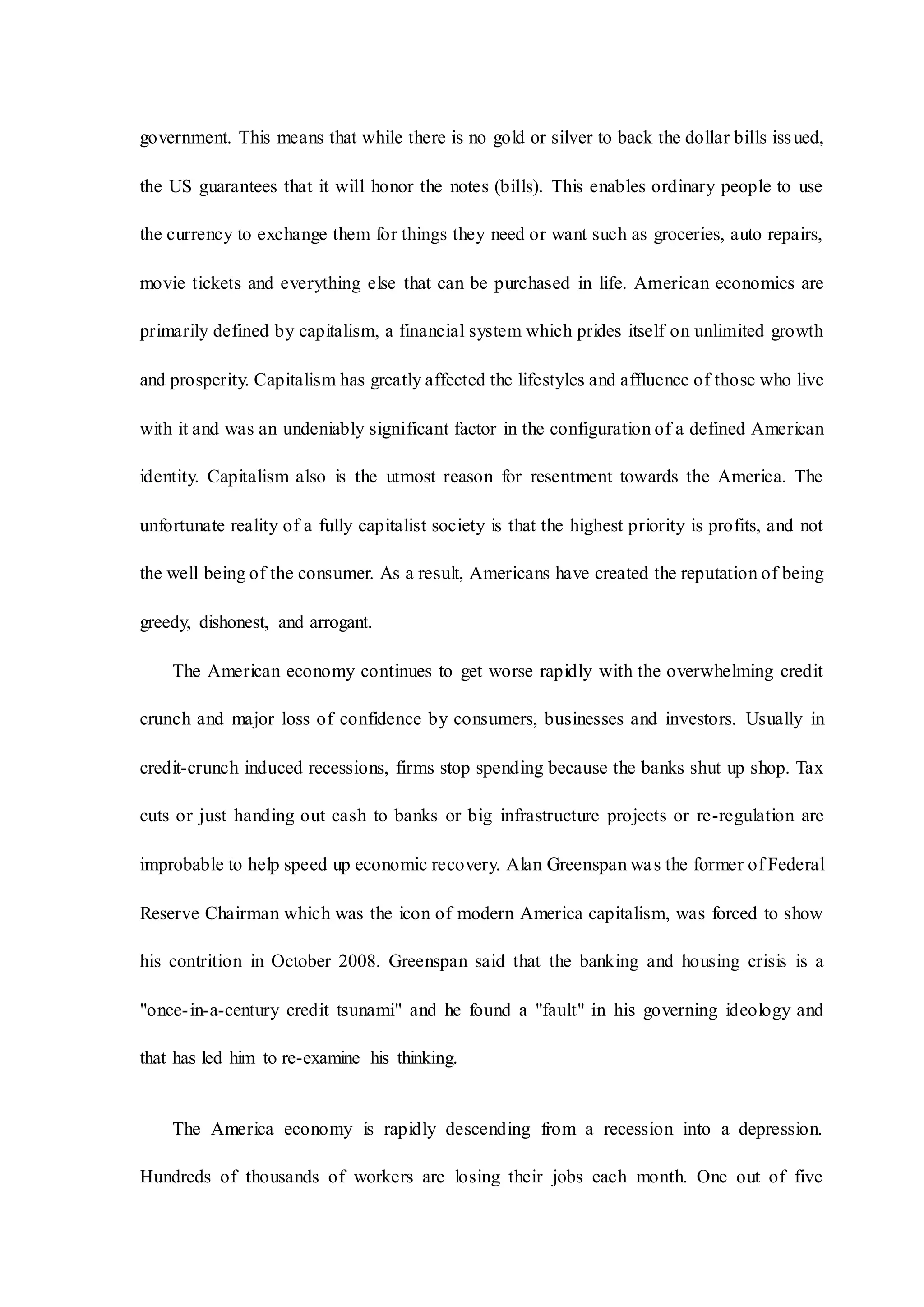 government. This means that while there is no gold or silver to back the dollar bills issued,
the US guarantees that it will honor the notes (bills). This enables ordinary people to use
the currency to exchange them for things they need or want such as groceries, auto repairs,
movie tickets and everything else that can be purchased in life. American economics are
primarily defined by capitalism, a financial system which prides itself on unlimited growth
and prosperity. Capitalism has greatly affected the lifestyles and affluence of those who live
with it and was an undeniably significant factor in the configuration of a defined American
identity. Capitalism also is the utmost reason for resentment towards the America. The
unfortunate reality of a fully capitalist society is that the highest priority is profits, and not
the well being of the consumer. As a result, Americans have created the reputation of being
greedy, dishonest, and arrogant.
The American economy continues to get worse rapidly with the overwhelming credit
crunch and major loss of confidence by consumers, businesses and investors. Usually in
credit-crunch induced recessions, firms stop spending because the banks shut up shop. Tax
cuts or just handing out cash to banks or big infrastructure projects or re-regulation are
improbable to help speed up economic recovery. Alan Greenspan was the former of Federal
Reserve Chairman which was the icon of modern America capitalism, was forced to show
his contrition in October 2008. Greenspan said that the banking and housing crisis is a
"once-in-a-century credit tsunami" and he found a "fault" in his governing ideology and
that has led him to re-examine his thinking.
The America economy is rapidly descending from a recession into a depression.
Hundreds of thousands of workers are losing their jobs each month. One out of five
 