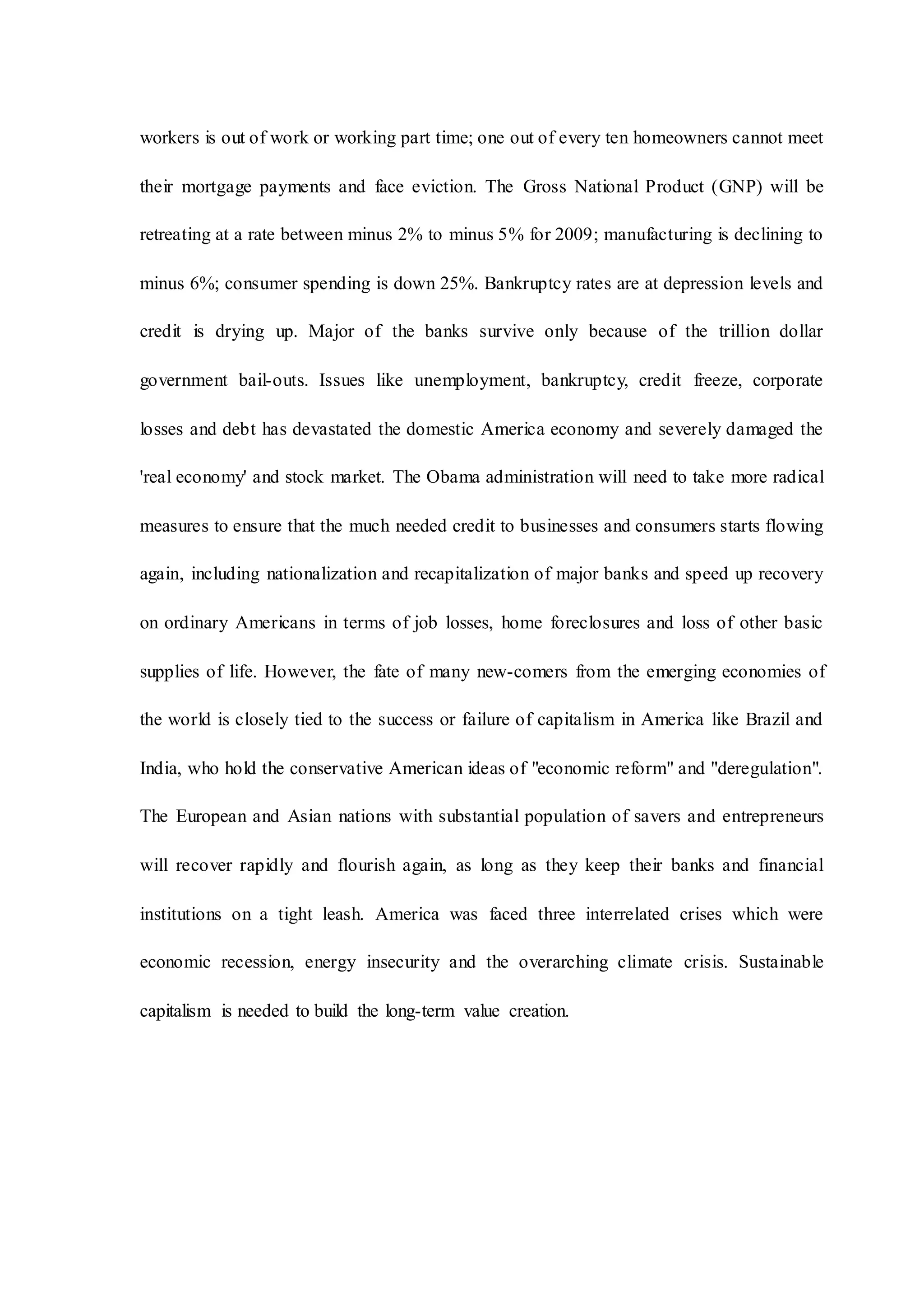 workers is out of work or working part time; one out of every ten homeowners cannot meet
their mortgage payments and face eviction. The Gross National Product (GNP) will be
retreating at a rate between minus 2% to minus 5% for 2009; manufacturing is declining to
minus 6%; consumer spending is down 25%. Bankruptcy rates are at depression levels and
credit is drying up. Major of the banks survive only because of the trillion dollar
government bail-outs. Issues like unemployment, bankruptcy, credit freeze, corporate
losses and debt has devastated the domestic America economy and severely damaged the
'real economy' and stock market. The Obama administration will need to take more radical
measures to ensure that the much needed credit to businesses and consumers starts flowing
again, including nationalization and recapitalization of major banks and speed up recovery
on ordinary Americans in terms of job losses, home foreclosures and loss of other basic
supplies of life. However, the fate of many new-comers from the emerging economies of
the world is closely tied to the success or failure of capitalism in America like Brazil and
India, who hold the conservative American ideas of "economic reform" and "deregulation".
The European and Asian nations with substantial population of savers and entrepreneurs
will recover rapidly and flourish again, as long as they keep their banks and financial
institutions on a tight leash. America was faced three interrelated crises which were
economic recession, energy insecurity and the overarching climate crisis. Sustainable
capitalism is needed to build the long-term value creation.
 