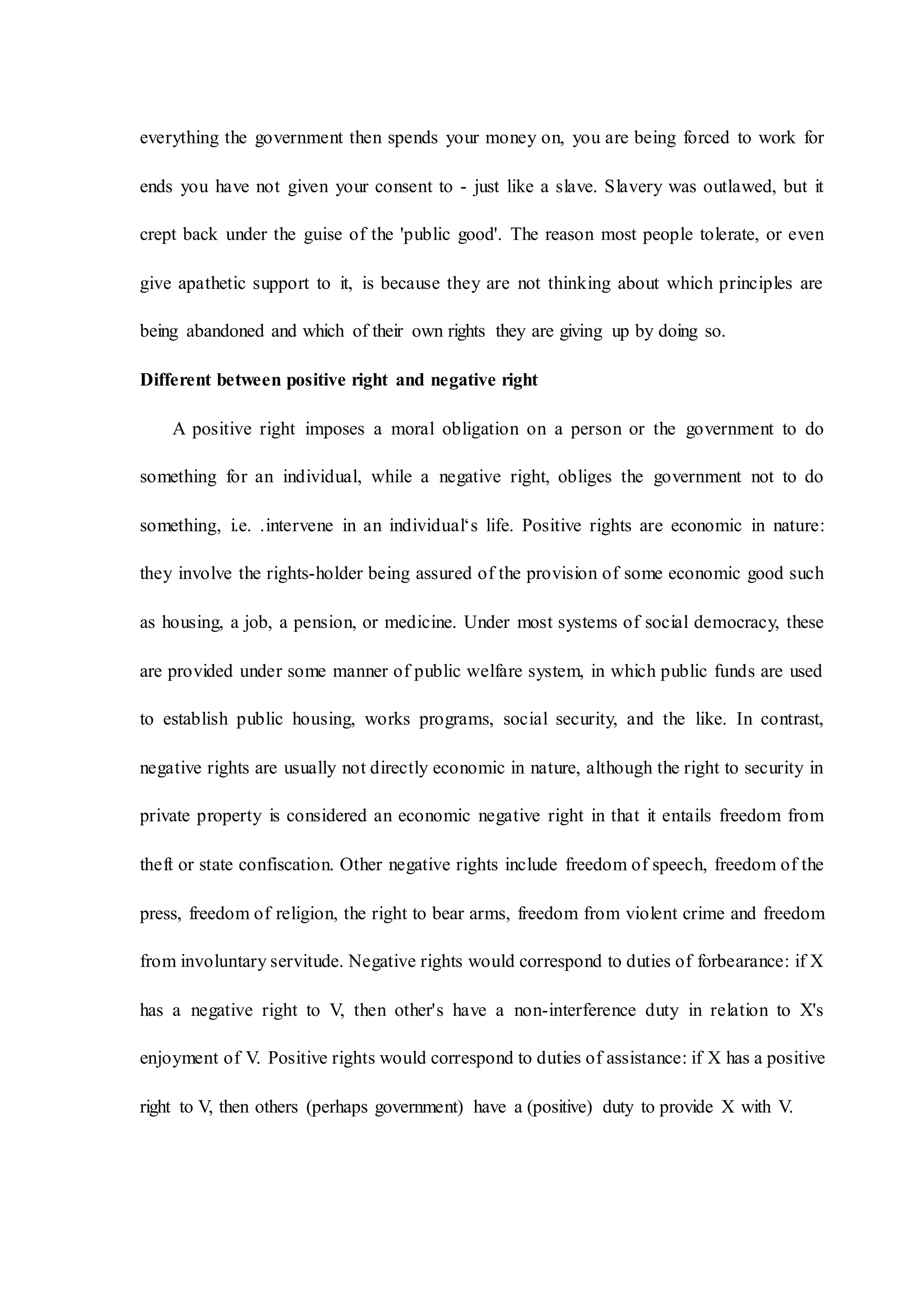 everything the government then spends your money on, you are being forced to work for
ends you have not given your consent to - just like a slave. Slavery was outlawed, but it
crept back under the guise of the 'public good'. The reason most people tolerate, or even
give apathetic support to it, is because they are not thinking about which principles are
being abandoned and which of their own rights they are giving up by doing so.
Different between positive right and negative right
A positive right imposes a moral obligation on a person or the government to do
something for an individual, while a negative right, obliges the government not to do
something, i.e. .intervene in an individual‘s life. Positive rights are economic in nature:
they involve the rights-holder being assured of the provision of some economic good such
as housing, a job, a pension, or medicine. Under most systems of social democracy, these
are provided under some manner of public welfare system, in which public funds are used
to establish public housing, works programs, social security, and the like. In contrast,
negative rights are usually not directly economic in nature, although the right to security in
private property is considered an economic negative right in that it entails freedom from
theft or state confiscation. Other negative rights include freedom of speech, freedom of the
press, freedom of religion, the right to bear arms, freedom from violent crime and freedom
from involuntary servitude. Negative rights would correspond to duties of forbearance: if X
has a negative right to V, then other's have a non-interference duty in relation to X's
enjoyment of V. Positive rights would correspond to duties of assistance: if X has a positive
right to V, then others (perhaps government) have a (positive) duty to provide X with V.
 