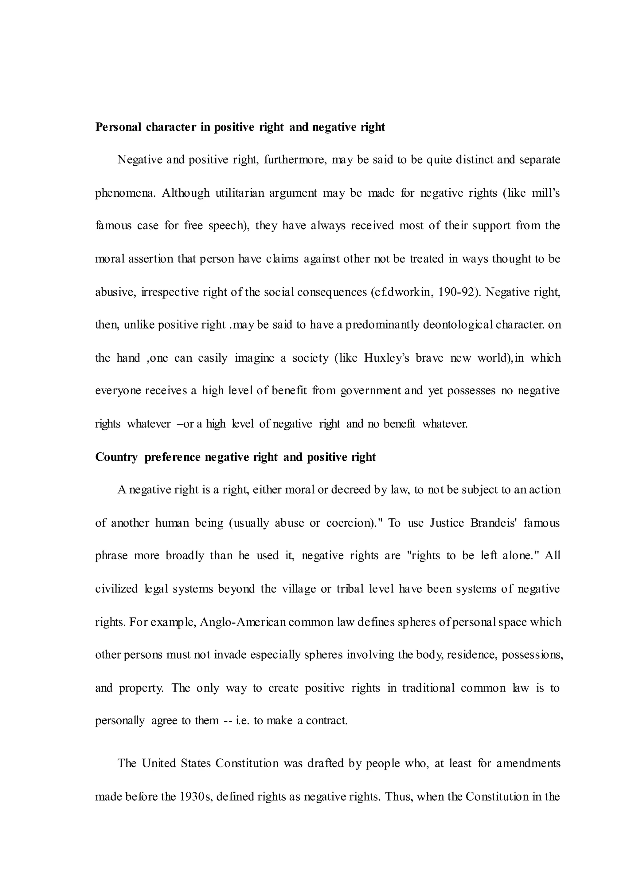 Personal character in positive right and negative right
Negative and positive right, furthermore, may be said to be quite distinct and separate
phenomena. Although utilitarian argument may be made for negative rights (like mill’s
famous case for free speech), they have always received most of their support from the
moral assertion that person have claims against other not be treated in ways thought to be
abusive, irrespective right of the social consequences (cf.dworkin, 190-92). Negative right,
then, unlike positive right .may be said to have a predominantly deontological character. on
the hand ,one can easily imagine a society (like Huxley’s brave new world),in which
everyone receives a high level of benefit from government and yet possesses no negative
rights whatever –or a high level of negative right and no benefit whatever.
Country preference negative right and positive right
A negative right is a right, either moral or decreed by law, to not be subject to an action
of another human being (usually abuse or coercion)." To use Justice Brandeis' famous
phrase more broadly than he used it, negative rights are "rights to be left alone." All
civilized legal systems beyond the village or tribal level have been systems of negative
rights. For example, Anglo-American common law defines spheres of personal space which
other persons must not invade especially spheres involving the body, residence, possessions,
and property. The only way to create positive rights in traditional common law is to
personally agree to them -- i.e. to make a contract.
The United States Constitution was drafted by people who, at least for amendments
made before the 1930s, defined rights as negative rights. Thus, when the Constitution in the
 