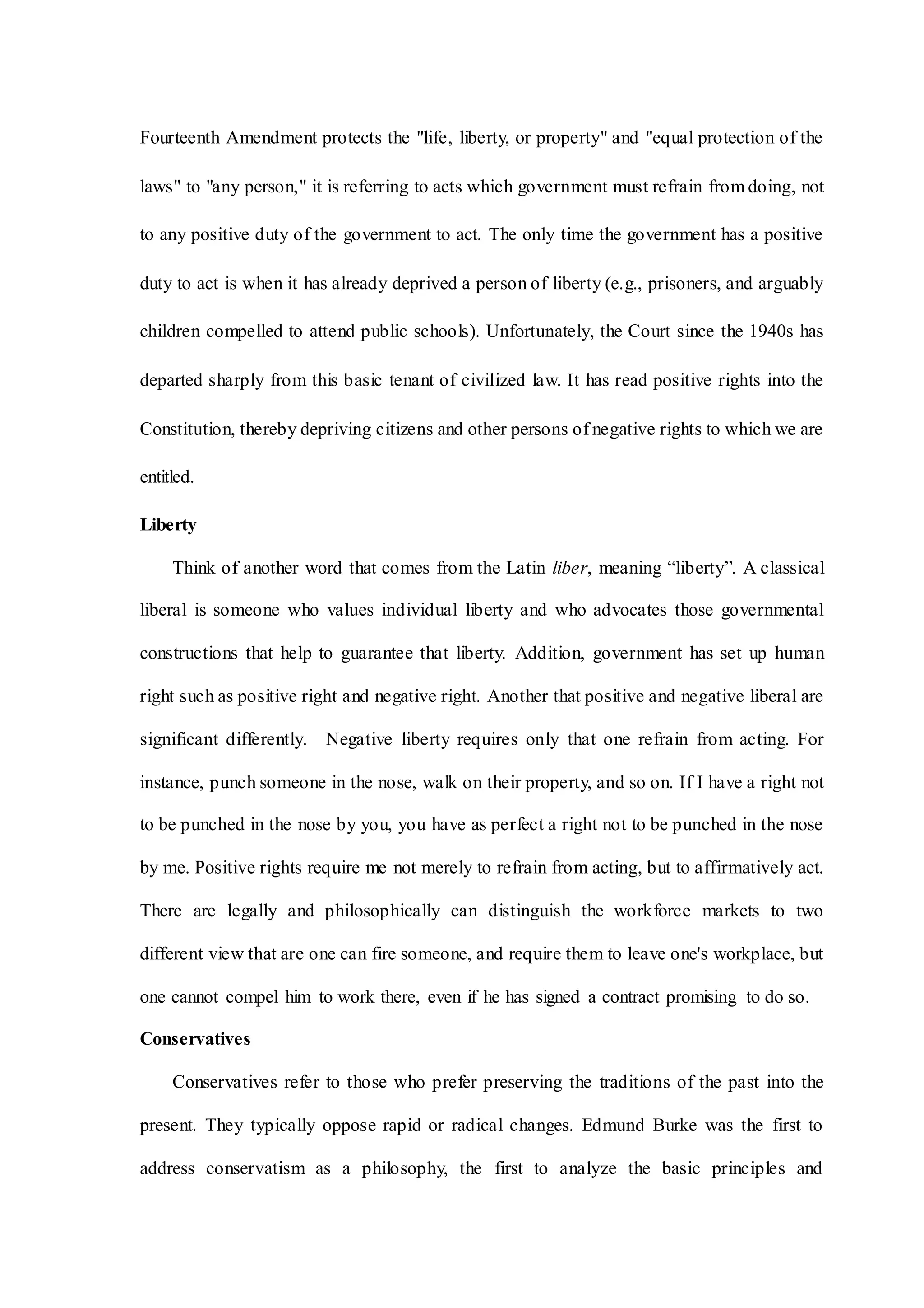 Fourteenth Amendment protects the "life, liberty, or property" and "equal protection of the
laws" to "any person," it is referring to acts which government must refrain from doing, not
to any positive duty of the government to act. The only time the government has a positive
duty to act is when it has already deprived a person of liberty (e.g., prisoners, and arguably
children compelled to attend public schools). Unfortunately, the Court since the 1940s has
departed sharply from this basic tenant of civilized law. It has read positive rights into the
Constitution, thereby depriving citizens and other persons of negative rights to which we are
entitled.
Liberty
Think of another word that comes from the Latin liber, meaning “liberty”. A classical
liberal is someone who values individual liberty and who advocates those governmental
constructions that help to guarantee that liberty. Addition, government has set up human
right such as positive right and negative right. Another that positive and negative liberal are
significant differently. Negative liberty requires only that one refrain from acting. For
instance, punch someone in the nose, walk on their property, and so on. If I have a right not
to be punched in the nose by you, you have as perfect a right not to be punched in the nose
by me. Positive rights require me not merely to refrain from acting, but to affirmatively act.
There are legally and philosophically can distinguish the workforce markets to two
different view that are one can fire someone, and require them to leave one's workplace, but
one cannot compel him to work there, even if he has signed a contract promising to do so.
Conservatives
Conservatives refer to those who prefer preserving the traditions of the past into the
present. They typically oppose rapid or radical changes. Edmund Burke was the first to
address conservatism as a philosophy, the first to analyze the basic principles and
 