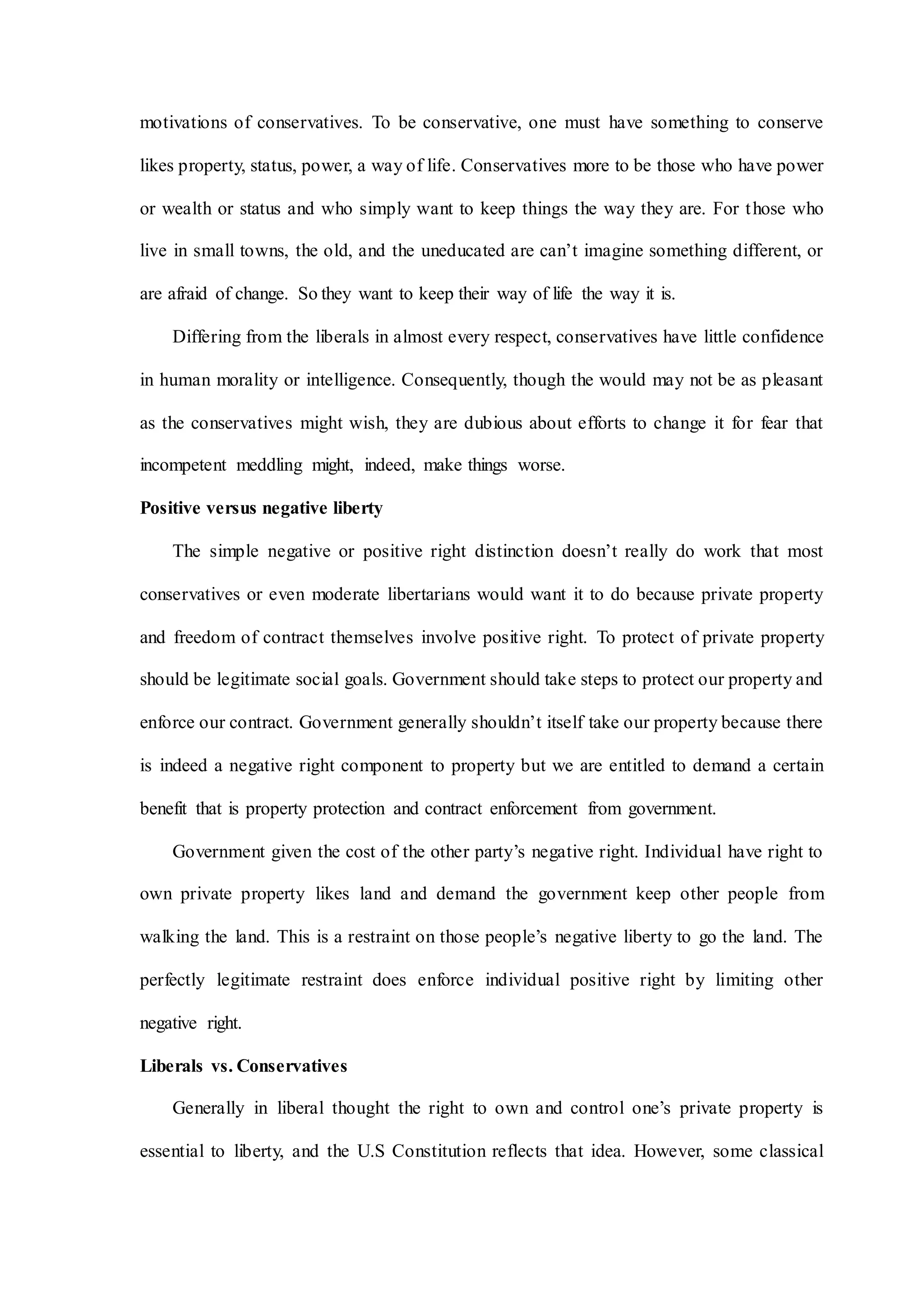 motivations of conservatives. To be conservative, one must have something to conserve
likes property, status, power, a way of life. Conservatives more to be those who have power
or wealth or status and who simply want to keep things the way they are. For those who
live in small towns, the old, and the uneducated are can’t imagine something different, or
are afraid of change. So they want to keep their way of life the way it is.
Differing from the liberals in almost every respect, conservatives have little confidence
in human morality or intelligence. Consequently, though the would may not be as pleasant
as the conservatives might wish, they are dubious about efforts to change it for fear that
incompetent meddling might, indeed, make things worse.
Positive versus negative liberty
The simple negative or positive right distinction doesn’t really do work that most
conservatives or even moderate libertarians would want it to do because private property
and freedom of contract themselves involve positive right. To protect of private property
should be legitimate social goals. Government should take steps to protect our property and
enforce our contract. Government generally shouldn’t itself take our property because there
is indeed a negative right component to property but we are entitled to demand a certain
benefit that is property protection and contract enforcement from government.
Government given the cost of the other party’s negative right. Individual have right to
own private property likes land and demand the government keep other people from
walking the land. This is a restraint on those people’s negative liberty to go the land. The
perfectly legitimate restraint does enforce individual positive right by limiting other
negative right.
Liberals vs. Conservatives
Generally in liberal thought the right to own and control one’s private property is
essential to liberty, and the U.S Constitution reflects that idea. However, some classical
 