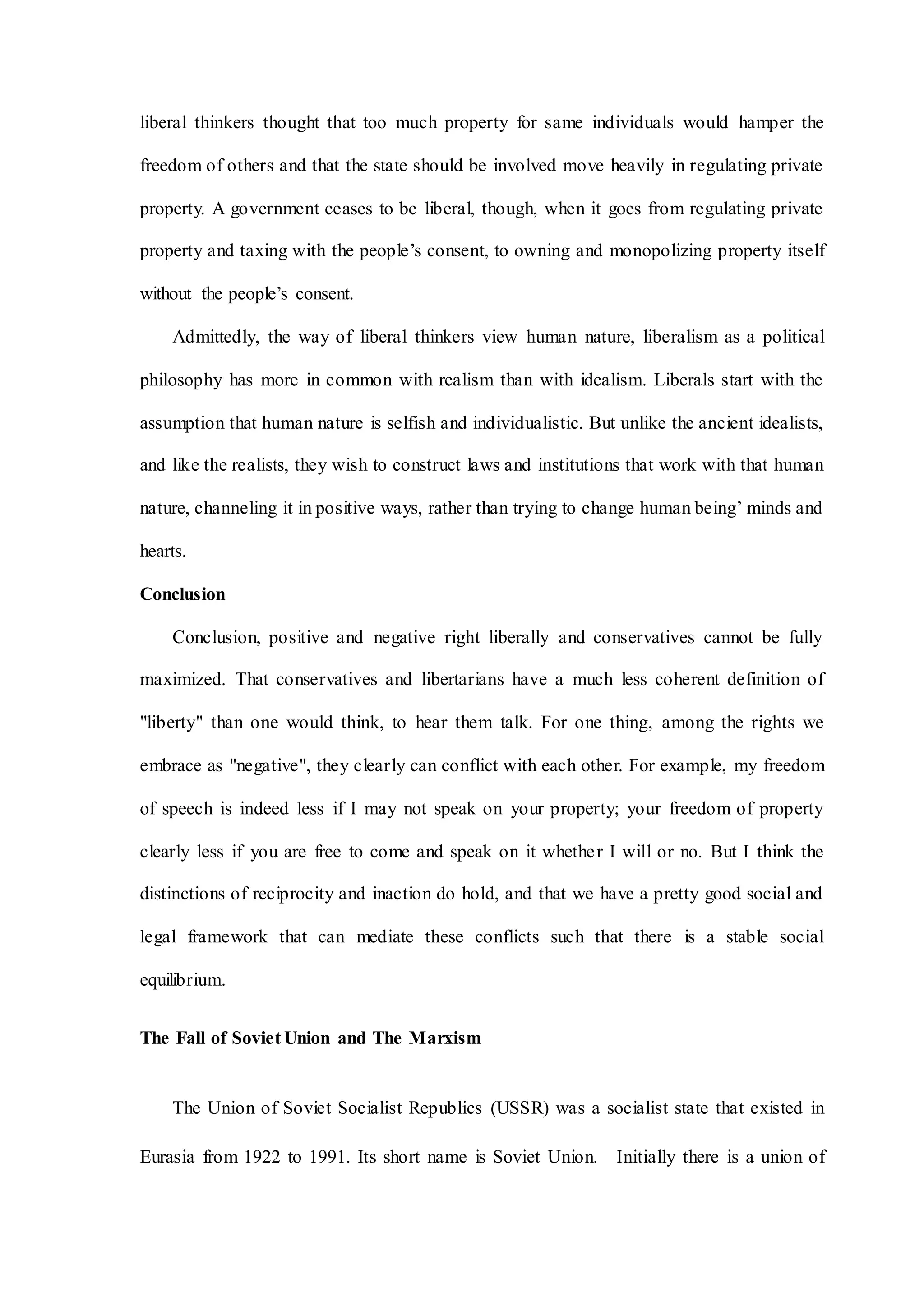 liberal thinkers thought that too much property for same individuals would hamper the
freedom of others and that the state should be involved move heavily in regulating private
property. A government ceases to be liberal, though, when it goes from regulating private
property and taxing with the people’s consent, to owning and monopolizing property itself
without the people’s consent.
Admittedly, the way of liberal thinkers view human nature, liberalism as a political
philosophy has more in common with realism than with idealism. Liberals start with the
assumption that human nature is selfish and individualistic. But unlike the ancient idealists,
and like the realists, they wish to construct laws and institutions that work with that human
nature, channeling it in positive ways, rather than trying to change human being’ minds and
hearts.
Conclusion
Conclusion, positive and negative right liberally and conservatives cannot be fully
maximized. That conservatives and libertarians have a much less coherent definition of
"liberty" than one would think, to hear them talk. For one thing, among the rights we
embrace as "negative", they clearly can conflict with each other. For example, my freedom
of speech is indeed less if I may not speak on your property; your freedom of property
clearly less if you are free to come and speak on it whether I will or no. But I think the
distinctions of reciprocity and inaction do hold, and that we have a pretty good social and
legal framework that can mediate these conflicts such that there is a stable social
equilibrium.
The Fall of Soviet Union and The Marxism
The Union of Soviet Socialist Republics (USSR) was a socialist state that existed in
Eurasia from 1922 to 1991. Its short name is Soviet Union. Initially there is a union of
 