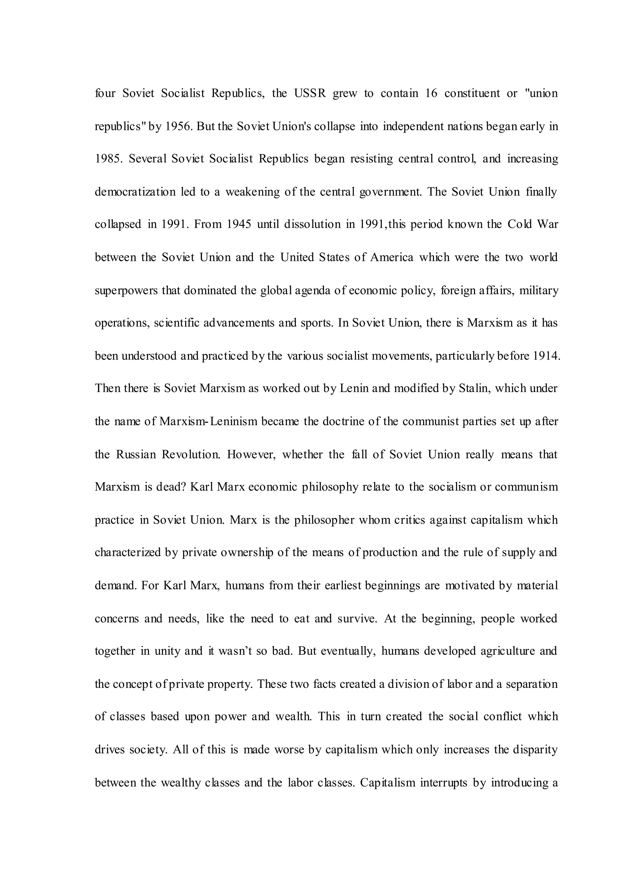 four Soviet Socialist Republics, the USSR grew to contain 16 constituent or "union
republics" by 1956. But the Soviet Union's collapse into independent nations began early in
1985. Several Soviet Socialist Republics began resisting central control, and increasing
democratization led to a weakening of the central government. The Soviet Union finally
collapsed in 1991. From 1945 until dissolution in 1991,this period known the Cold War
between the Soviet Union and the United States of America which were the two world
superpowers that dominated the global agenda of economic policy, foreign affairs, military
operations, scientific advancements and sports. In Soviet Union, there is Marxism as it has
been understood and practiced by the various socialist movements, particularly before 1914.
Then there is Soviet Marxism as worked out by Lenin and modified by Stalin, which under
the name of Marxism-Leninism became the doctrine of the communist parties set up after
the Russian Revolution. However, whether the fall of Soviet Union really means that
Marxism is dead? Karl Marx economic philosophy relate to the socialism or communism
practice in Soviet Union. Marx is the philosopher whom critics against capitalism which
characterized by private ownership of the means of production and the rule of supply and
demand. For Karl Marx, humans from their earliest beginnings are motivated by material
concerns and needs, like the need to eat and survive. At the beginning, people worked
together in unity and it wasn’t so bad. But eventually, humans developed agriculture and
the concept of private property. These two facts created a division of labor and a separation
of classes based upon power and wealth. This in turn created the social conflict which
drives society. All of this is made worse by capitalism which only increases the disparity
between the wealthy classes and the labor classes. Capitalism interrupts by introducing a
 