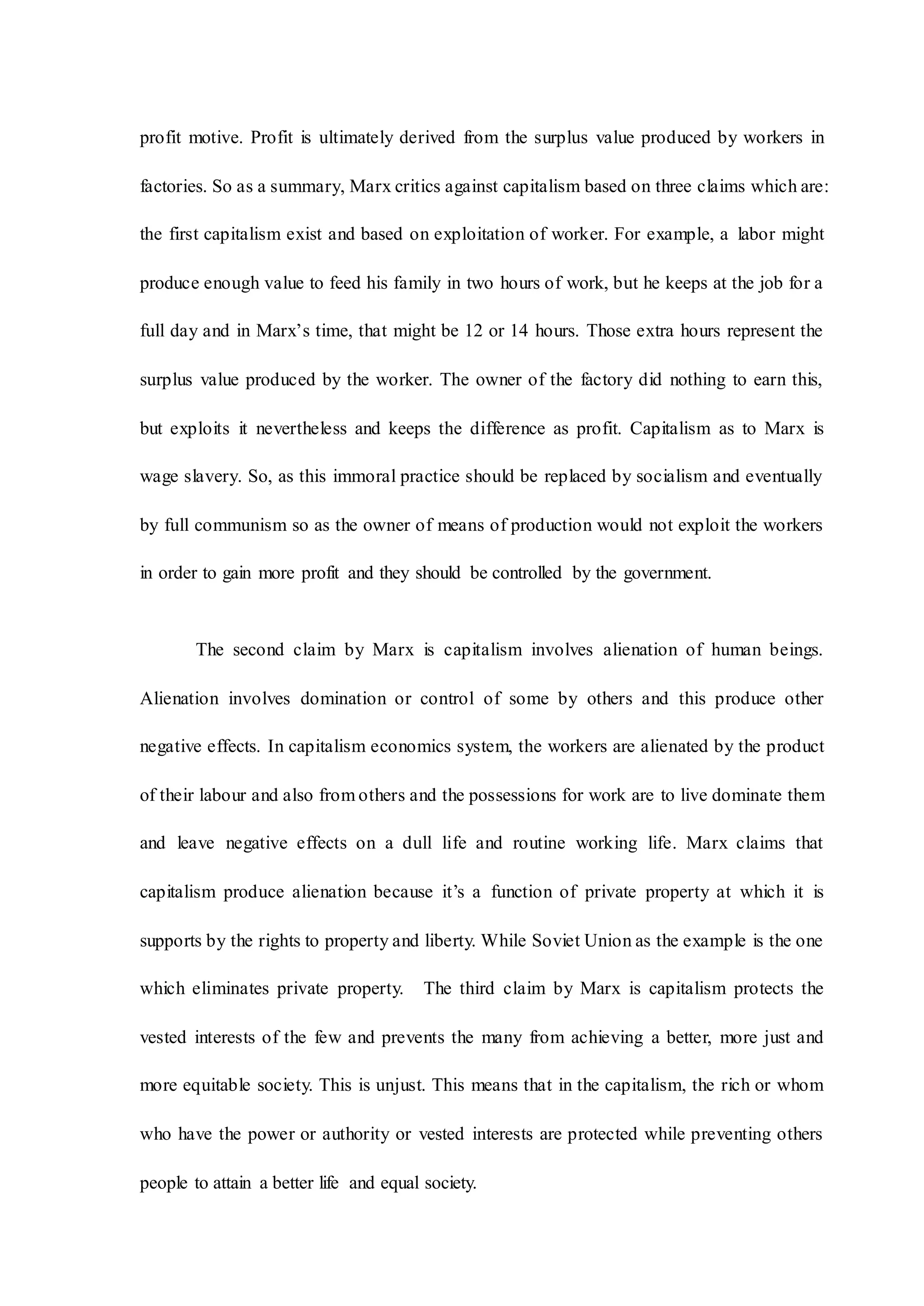 profit motive. Profit is ultimately derived from the surplus value produced by workers in
factories. So as a summary, Marx critics against capitalism based on three claims which are:
the first capitalism exist and based on exploitation of worker. For example, a labor might
produce enough value to feed his family in two hours of work, but he keeps at the job for a
full day and in Marx’s time, that might be 12 or 14 hours. Those extra hours represent the
surplus value produced by the worker. The owner of the factory did nothing to earn this,
but exploits it nevertheless and keeps the difference as profit. Capitalism as to Marx is
wage slavery. So, as this immoral practice should be replaced by socialism and eventually
by full communism so as the owner of means of production would not exploit the workers
in order to gain more profit and they should be controlled by the government.
The second claim by Marx is capitalism involves alienation of human beings.
Alienation involves domination or control of some by others and this produce other
negative effects. In capitalism economics system, the workers are alienated by the product
of their labour and also from others and the possessions for work are to live dominate them
and leave negative effects on a dull life and routine working life. Marx claims that
capitalism produce alienation because it’s a function of private property at which it is
supports by the rights to property and liberty. While Soviet Union as the example is the one
which eliminates private property. The third claim by Marx is capitalism protects the
vested interests of the few and prevents the many from achieving a better, more just and
more equitable society. This is unjust. This means that in the capitalism, the rich or whom
who have the power or authority or vested interests are protected while preventing others
people to attain a better life and equal society.
 