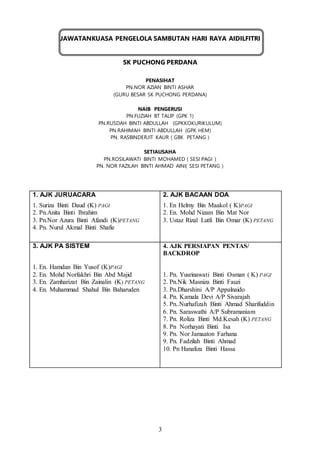 3
JAWATANKUASA PENGELOLA SAMBUTAN HARI RAYA AIDILFITRI
SK PUCHONG PERDANA
PENASIHAT
PN.NOR AZIAN BINTI ASHAR
(GURU BESAR SK PUCHONG PERDANA)
NAIB PENGERUSI
PN.FUZIAH BT TALIP (GPK 1)
PN.RUSDAH BINTI ABDULLAH (GPKKOKURIKULUM)
PN.RAHIMAH BINTI ABDULLAH (GPK HEM)
PN. RASBINDERJIT KAUR ( GBK PETANG )
SETIAUSAHA
PN.ROSILAWATI BINTI MOHAMED ( SESI PAGI )
PN. NOR FAZILAH BINTI AHMAD AINI( SESI PETANG )
1. AJK JURUACARA
1. Suriza Binti Daud (K) PAGI
2. Pn.Anita Binti Ibrahim
3. Pn.Nor Azura Binti Afandi (K)PETANG
4. Pn. Nurul Akmal Binti Shafie
2. AJK BACAAN DOA
1. En Helmy Bin Maakol ( K)PAGI
2. En. Mohd Nizam Bin Mat Nor
3. Ustaz Rizal Lutfi Bin Omar (K) PETANG
3. AJK PA SISTEM
1. En. Hamdan Bin Yusof (K)PAGI
2. En. Mohd Norfakhri Bin Abd Majid
3. En. Zamharizat Bin Zainalin (K) PETANG
4. En. Muhammad Shahul Bin Baharuden
4. AJK PERSIAPAN PENTAS/
BACKDROP
1. Pn. Yusrinawati Binti Osman ( K) PAGI
2. Pn.Nik Masniza Binti Fauzi
3. Pn.Dharshini A/P Appalnaido
4. Pn. Kamala Devi A/P Sivarajah
5. Pn..Nurhafizah Binti Ahmad Sharifuddin
6. Pn. Saraswathi A/P Subramaniam
7. Pn. Roliza Binti Md.Kesah (K) PETANG
8. Pn Norhayati Binti Isa
9. Pn. Nor Jamaaton Farhana
9. Pn. Fadzilah Binti Ahmad
10. Pn Hanaliza Binti Hassa
 